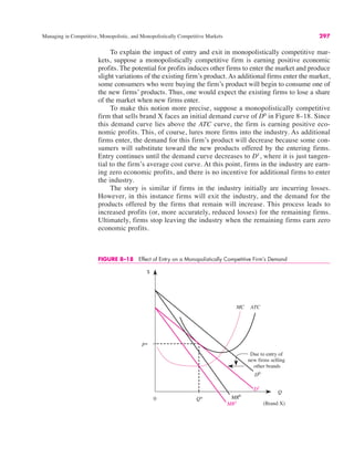 $
Q
ATC
P*
Q*
MC
D1
MR1
0 MR0
D0
Due to entry of
new firms selling
other brands
(Brand X)
FIGURE 8–18 Effect of Entry on a Monopolistically Competitive Firm’s Demand
Managing in Competitive, Monopolistic, and Monopolistically Competitive Markets 297
To explain the impact of entry and exit in monopolistically competitive mar-
kets, suppose a monopolistically competitive firm is earning positive economic
profits. The potential for profits induces other firms to enter the market and produce
slight variations of the existing firm’s product. As additional firms enter the market,
some consumers who were buying the firm’s product will begin to consume one of
the new firms’ products. Thus, one would expect the existing firms to lose a share
of the market when new firms enter.
To make this notion more precise, suppose a monopolistically competitive
firm that sells brand X faces an initial demand curve of D0
in Figure 8–18. Since
this demand curve lies above the ATC curve, the firm is earning positive eco-
nomic profits. This, of course, lures more firms into the industry. As additional
firms enter, the demand for this firm’s product will decrease because some con-
sumers will substitute toward the new products offered by the entering firms.
Entry continues until the demand curve decreases to D1
, where it is just tangen-
tial to the firm’s average cost curve. At this point, firms in the industry are earn-
ing zero economic profits, and there is no incentive for additional firms to enter
the industry.
The story is similar if firms in the industry initially are incurring losses.
However, in this instance firms will exit the industry, and the demand for the
products offered by the firms that remain will increase. This process leads to
increased profits (or, more accurately, reduced losses) for the remaining firms.
Ultimately, firms stop leaving the industry when the remaining firms earn zero
economic profits.
 