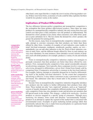 Managing in Competitive, Monopolistic, and Monopolistically Competitive Markets 299
other hand, some argue that this is simply the cost to society of having product vari-
ety. If there were fewer firms, economies of scale could be fully exploited, but there
would be less product variety in the market.
Implications of Product Differentiation
The key difference between perfect competition and monopolistic competition is
the assumption that firms produce differentiated products. Since there are many
products in a monopolistically competitive industry, the only reason firms have any
control over their price is that consumers view the products as differentiated. The
demand for a firm’s product is less elastic when consumers view other firms’ prod-
ucts as poor substitutes for it. The less elastic the demand for a firm’s product, the
greater the potential for earning profits.
For this reason, many firms in monopolistically competitive industries contin-
ually attempt to convince consumers that their products are better than those
offered by other firms. A number of examples of such industries come readily to
mind: fast-food restaurants, toothpaste, mouthwash, gasoline, aspirin, car wax—
undoubtedly you can add other industries to the list. Each of these industries con-
sists of many firms, and the different brands offered by firms in each industry are
very close substitutes. In some instances, firms introduce several varieties of prod-
ucts; each soft-drink producer, for example, produces a variety of cola and noncola
drinks.
Firms in monopolistically competitive industries employ two strategies to
persuade consumers that their products are better than those offered by com-
petitors. First, monopolistically competitive firms spend considerable amounts
on advertising campaigns. Very typically, these campaigns involve comparative
advertising designed to differentiate a given firm’s brand from brands sold by
competing firms. Comparative advertising is common in the fast-food industry.
For example, Subway attempts to stimulate demand for its food by differentiat-
ing itself as the healthy fast-food alternative. To the extent that comparative
advertising is effective, it may induce consumers to pay a premium for a partic-
ular brand. The additional value that a brand adds to the product is known as
brand equity.
Second, firms in monopolistically competitive industries frequently introduce
new products into the market to further differentiate their products from other
firms. These include not only “new, improved” products, such as an “improved”
version of laundry detergent, but completely different product lines. Monopolisti-
cally competitive firms may also attempt to create and advertise new products that
fill special needs in the market. This strategy—called niche marketing—involves
products or services targeted to a specific group of consumers. Through green
marketing, for instance, firms create and advertise “environmentally friendly”
products in an attempt to capture the segment of the market that is concerned with
environmental issues. Examples of green marketing include package labels that
prominently indicate that a toy is made from recycled plastic or a particular brand
of laundry detergent is biodegradable.
comparative
advertising
A form of
advertising where
a firm attempts to
increase the
demand for its
brand by
differentiating its
product from
competing brands.
brand equity
The additional
value added to a
product because of
its brand.
niche marketing
A marketing
strategy where
goods and services
are tailored to
meet the needs of
a particular
segment of the
market.
green marketing
A form of niche
marketing where
firms target
products toward
consumers who are
concerned about
environmental
issues.
 
