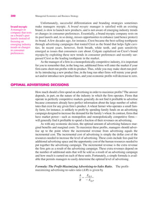 300 Managerial Economics and Business Strategy
Unfortunately, successful differentiation and branding strategies sometimes
make managers myopic. A brand myopic manager is satisfied with an existing
brand, is slow to launch new products, and is not aware of emerging industry trends
or changes in consumer preferences. Essentially, a brand myopic company rests on
its past laurels and, in so doing, misses opportunities to enhance (and hence protect)
its brand. A few decades ago, for instance, Crest became the best-selling toothpaste
through advertising campaigns that touted Crest as the brand that helps fight cavi-
ties. In recent years, however, fresh breath, white teeth, and gum sensitivity
emerged as issues that consumers care about. Colgate capitalized on Crest’s brand
myopia by exploiting these new trends in consumer preferences and recently sur-
passed Crest as the leading toothpaste in the market.
As the manager of a firm in a monopolistically competitive industry, it is important
for you to remember that, in the long run, additional firms will enter the market if your
firm earns short-run profits with its product. Thus, while you may make short-run prof-
its by introducing a new product line, in the long run other firms will mimic your prod-
uct and/or introduce new product lines, and your economic profits will decrease to zero.
OPTIMAL ADVERTISING DECISIONS
How much should a firm spend on advertising in order to maximize profits? The answer
depends, in part, on the nature of the industry in which the firm operates. Firms that
operate in perfectly competitive markets generally do not find it profitable to advertise
because consumers already have perfect information about the large number of substi-
tutes that exist for any given firm’s product. A wheat farmer who operates a small fam-
ily farm, for instance, is unlikely to profit by spending family funds on an advertising
campaign designed to increase the demand for the family’s wheat. In contrast, firms that
have market power—such as monopolists and monopolistically competitive firms—
will generally find it profitable to spend a fraction of their revenues on advertising.
As with any economic decision, the optimal amount of advertising balances mar-
ginal benefits and marginal costs: To maximize these profits, managers should adver-
tise up to the point where the incremental revenue from advertising equals the
incremental cost. The incremental cost of advertising is simply the dollar cost of the
resources needed to increase the level of advertising. These costs include fees paid for
additional advertising space and the opportunity cost of the human resources needed to
put together the advertising campaign. The incremental revenue is the extra revenue
the firm gets as a result of the advertising campaign. These extra revenues depend on
the number of additional units that will be sold as a result of an advertising campaign
and how much is earned on each of these units. Fortunately, a simple formula is avail-
able that permits managers to easily determine the optimal level of advertising.
Formula: The Profit-Maximizing Advertising-to-Sales Ratio. The profit-
maximizing advertising-to-sales ratio (A/R) is given by
A
R
!
EQ,A
$ EQ,P
brand myopic
A manager or
company that rests
on a brand’s past
laurels instead of
focusing on
emerging industry
trends or changes
in consumer
preferences.
 