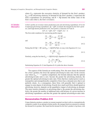 Managing in Competitive, Monopolistic, and Monopolistically Competitive Markets 301
Two aspects of this formula are worth noting. First, the more elastic the demand
for a firm’s product, the lower the optimal advertising-to-sales ratio. In the extreme
case where EQ,P ! $( (perfect competition), the formula indicates that the optimal
advertising-to-sales ratio is zero. Second, the greater the advertising elasticity, the
greater the optimal advertising-to-sales ratio. Firms that have market power (such as
monopolists and monopolistically competitive firms) face a demand curve that is not
perfectly elastic. As a consequence, these firms will generally find it optimal to
engage in some degree of advertising. Exactly how much such firms should spend on
advertising, however, depends on the quantitative impact of advertising on demand.
The more sensitive demand is to advertising (that is, the greater the advertising elas-
ticity), the greater the number of additional units sold because of a given increase in
advertising expenditures, and thus the greater the optimal advertising-to-sales ratio.
Demonstration Problem 8–8
Corpus Industries produces a product at constant marginal cost that it sells in a monopolistically
competitive market. In an attempt to bolster profits, the manager hired an economist to estimate
the demand for its product. She found that the demand for the firm’s product is log-linear, with
A Calculus
Alternative
A firm’s profits are revenues minus production costs and advertising expenditures. If we let
A represent advertising expenditures, Q ! Q(P, A) denote the demand for the firm’s prod-
uct, and C(Q) denote production costs, firm profit is a function of P and A:
The first-order conditions for maximizing profits require
(8–1)
and
(8–2)
Noting that ∂C/∂Q ! MC and EQ,P ! (∂Q/∂P)(P/Q), we may write Equation (8–1) as
(8–3)
Similarly, using the fact that EQ,A ! (∂Q/∂A)(A/Q), Equation (8–2) implies
(8–4)
Substituting Equation (8–3) into Equation (8–4) yields the above formula.
A
R
! ¢
P $ MC
P
≤EQ,A
P $ MC
P
!
$1
EQ,P
)#
)A
!
)Q
)A
P $
)C
)Q
)Q
)A
$ 1 ! 0
)#
)P
!
)Q
)P
P % Q $
)C
)Q
)Q
)P
! 0
#(P, A) ! Q(P, A)P $ C[Q(P, A)] $ A
where EQ,P represents the own-price elasticity of demand for the firm’s product,
EQ,A is the advertising elasticity of demand for the firm’s product, A represents the
firm’s expenditures on advertising, and R ! PQ denotes the dollar value of the
firm’s sales (that is, the firm’s revenues).
 