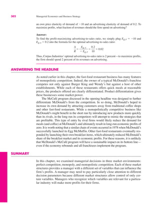 302 Managerial Economics and Business Strategy
an own price elasticity of demand of $10 and an advertising elasticity of demand of 0.2. To
maximize profits, what fraction of revenues should the firm spend on advertising?
Answer:
To find the profit-maximizing advertising-to-sales ratio, we simply plug EQ, P ! $10 and
EQ, A ! 0.2 into the formula for the optimal advertising-to-sales ratio:
Thus, Corpus Industries’ optimal advertising-to-sales ratio is 2 percent—to maximize profits,
the firm should spend 2 percent of its revenues on advertising.
ANSWERING THE HEADLINE
As noted earlier in this chapter, the fast-food restaurant business has many features
of monopolistic competition. Indeed, the owner of a typical McDonald’s franchise
competes not only against Burger King and Wendy’s but against a host of other
establishments. While each of these restaurants offers quick meals at reasonable
prices, the products offered are clearly differentiated. Product differentiation gives
these businesses some market power.
The McCafé program discussed in the opening headline was designed to further
differentiate McDonald’s from the competition. In so doing, McDonald’s hoped to
increase its own demand by attracting customers away from traditional coffee shops
and other fast-food restaurants. While a monopolistically competitive business like
McDonald’s might benefit in the short run by introducing new products more quickly
than its rivals, in the long run its competitors will attempt to mimic the strategies that
are profitable. This type of entry by rival firms would likely reduce the demand for
meals (and coffee) at McDonald’s and ultimately result in long-run economic profits of
zero. It is worth noting that a similar chain of events occurred in 1978 when McDonald’s
successfully launched its Egg McMuffin. Other fast-food restaurants eventually res-
ponded by launching their own breakfast items, which ultimately reduced McDonald’s
share of the breakfast market and its economic profits. For these reasons, it is unlikely
that McDonald’s McCafé program will have a sustainable impact on its bottom line—
even if the economy rebounds and all franchisees implement the program.
SUMMARY
In this chapter, we examined managerial decisions in three market environments:
perfect competition, monopoly, and monopolistic competition. Each of these market
structures provides a manager with a different set of variables that can influence the
firm’s profits. A manager may need to pay particularly close attention to different
decision parameters because different market structures allow control of only cer-
tain variables. Managers who recognize which variables are relevant for a particu-
lar industry will make more profits for their firms.
A
R
!
EQ, A
$ EQ, P
!
0.2
10
! 0.02
 