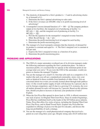 306 Managerial Economics and Business Strategy
8. The elasticity of demand for a firm’s product is $2 and its advertising elastic-
ity of demand is 0.1.
a. Determine the firm’s optimal advertising-to-sales ratio.
b. If the firm’s revenues are $50,000, what is its profit-maximizing level of
advertising?
9. A monopolist’s inverse demand function is P ! 100 $ Q. The company produces
output at two facilities; the marginal cost of producing at facility 1 is
MC1(Q1) ! 4Q1, and the marginal cost of producing at facility 2 is
MC2(Q2) ! 2Q2.
a. Provide the equation for the monopolist’s marginal revenue function.
(Hint: Recall that Q1 % Q2 ! Q.)
b. Determine the profit-maximizing level of output for each facility.
c. Determine the profit-maximizing price.
10. The manager of a local monopoly estimates that the elasticity of demand for
its product is constant and equal to $4. The firm’s marginal cost is constant at
$10 per unit.
a. Express the firm’s marginal revenue as a function of its price.
b. Determine the profit-maximizing price.
PROBLEMS AND APPLICATIONS
11. The CEO of a major automaker overheard one of its division managers make
the following statement regarding the firm’s production plans: “In order to
maximize profits, it is essential that we operate at the minimum point of our
average total cost curve.” If you were the CEO of the automaker, would you
praise or chastise the manager? Explain.
12. You are the manager of a small U.S. firm that sells nails in a competitive U.S.
market (the nails you sell are a standardized commodity; stores view your
nails as identical to those available from hundreds of other firms). You are
concerned about two events you recently learned about through trade publica-
tions: (1) the overall market supply of nails will decrease by 2 percent, due to
exit by foreign competitors; and (2) due to a growing U.S. economy, the over-
all market demand for nails will increase by 2 percent. Based on this informa-
tion, should you plan to increase or decrease your production of nails?
Explain.
13. When the first Pizza Hut opened its doors back in 1958, it offered consumers
one style of pizza: its Original Thin Crust Pizza. Since its modest beginnings,
Pizza Hut has established itself as the leader of the $25 billion pizza industry.
Today, Pizza Hut offers five styles of pizza, including the Original Thin Crust
Pizza, Pan Pizza, and its Hand-Tossed Style. Explain why Pizza Hut has
expanded its offerings of pizza over the past five decades, and discuss the
long-run profitability of such a strategy.
14. You are the manager of a small pharmaceutical company that received a
patent on a new drug three years ago. Despite strong sales ($125 million last
 
