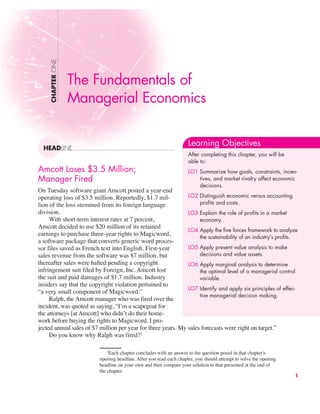 Amcott Loses $3.5 Million;
Manager Fired
On Tuesday software giant Amcott posted a year-end
operating loss of $3.5 million. Reportedly, $1.7 mil-
lion of the loss stemmed from its foreign language
division.
With short-term interest rates at 7 percent,
Amcott decided to use $20 million of its retained
earnings to purchase three-year rights to Magicword,
a software package that converts generic word proces-
sor files saved as French text into English. First-year
sales revenue from the software was $7 million, but
thereafter sales were halted pending a copyright
infringement suit filed by Foreign, Inc. Amcott lost
the suit and paid damages of $1.7 million. Industry
insiders say that the copyright violation pertained to
“a very small component of Magicword.”
Ralph, the Amcott manager who was fired over the
incident, was quoted as saying, “I’m a scapegoat for
the attorneys [at Amcott] who didn’t do their home-
work before buying the rights to Magicword. I pro-
jected annual sales of $7 million per year for three years. My sales forecasts were right on target.”
Do you know why Ralph was fired?1
CHAPTER
ONE
HEADLINE
The Fundamentals of
Managerial Economics
1
1
Each chapter concludes with an answer to the question posed in that chapter's
opening headline. After you read each chapter, you should attempt to solve the opening
headline on your own and then compare your solution to that presented at the end of
the chapter.
Learning Objectives
After completing this chapter, you will be
able to:
LO1 Summarize how goals, constraints, incen-
tives, and market rivalry affect economic
decisions.
LO2 Distinguish economic versus accounting
profits and costs.
LO3 Explain the role of profits in a market
economy.
LO4 Apply the five forces framework to analyze
the sustainability of an industry’s profits.
LO5 Apply present value analysis to make
decisions and value assets.
LO6 Apply marginal analysis to determine
the optimal level of a managerial control
variable.
LO7 Identify and apply six principles of effec-
tive managerial decision making.
 