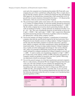 Managing in Competitive, Monopolistic, and Monopolistically Competitive Markets 307
year) and a low marginal cost of producing the product ($0.25 per pill), your
company has yet to show a profit from selling the drug. This is, in part, due to
the fact that the company spent $1.2 billion developing the drug and obtaining
FDA approval. An economist has estimated that, at the current price of $1.25
per pill, the own price elasticity of demand for the drug is $2.5. Based on this
information, what can you do to boost profits? Explain.
15. The second largest public utility in the nation is the sole provider of electricity
in 32 counties of southern Florida. To meet the monthly demand for electricity
in these counties, which is given by the inverse demand function P ! 1,000 $
5Q, the utility company has set up two electric generating facilities: Q1 kilo-
watts are produced at facility 1, and Q2 kilowatts are produced at facility 2 (so
Q ! Q1 % Q2). The costs of producing electricity at each facility are given by
C1(Q1) ! 10,050 % 5Q1
2
and C2(Q2) ! 5,000 % 2Q2
2
, respectively. Determine
the profit-maximizing amounts of electricity to produce at the two facilities,
the optimal price, and the utility company’s profits.
16. You are the manager of College Computers, a manufacturer of customized
computers that meet the specifications required by the local university. Over
90 percent of your clientele consists of college students. College Computers is
not the only firm that builds computers to meet this university’s specifica-
tions; indeed, it competes with many manufacturers online and through tradi-
tional retail outlets. To attract its large student clientele, College Computers
runs a weekly ad in the student paper advertising its “free service after the
sale” policy in an attempt to differentiate itself from the competition. The
weekly demand for computers produced by College Computers is given by Q
! 1,000 $ P, and its weekly cost of producing computers is C(Q) ! 2,000 %
Q2
. If other firms in the industry sell PCs at $600, what price and quantity of
computers should you produce to maximize your firm’s profits? What long-
run adjustments should you anticipate? Explain.
17. You are the general manager of a firm that manufactures personal computers.
Due to a soft economy, demand for PCs has dropped 50 percent from the pre-
vious year. The sales manager of your company has identified only one
potential client, who has received several quotes for 10,000 new PCs.
According to the sales manager, the client is willing to pay $650 each for
10,000 new PCs. Your production line is currently idle, so you can easily
produce the 10,000 units. The accounting department has provided you with
the following information about the unit (or average) cost of producing three
potential quantities of PCs:
10,000 PCs 15,000 PCs 20,000 PCs
Materials (PC components) $500 $500 $500
Depreciation 200 150 100
Labor 100 100 100
Total unit cost $800 $750 $700
 