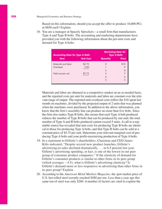 308 Managerial Economics and Business Strategy
Based on this information, should you accept the offer to produce 10,000 PCs
at $650 each? Explain.
18. You are a manager at Spacely Sprockets—a small firm that manufactures
Type A and Type B bolts. The accounting and marketing departments have
provided you with the following information about the per-unit costs and
demand for Type A bolts:
Materials and labor are obtained in a competitive market on an as-needed basis,
and the reported costs per unit for materials and labor are constant over the rele-
vant range of output. The reported unit overhead costs reflect the $10 spent last
month on machines, divided by the projected output of 2 units that was planned
when the machines were purchased. In addition to the above information, you
know that the firm’s assembly line can produce no more than five bolts. Since
the firm also makes Type B bolts, this means that each Type A bolt produced
reduces the number of Type B bolts that can be produced by one unit; the total
number of Type A and B bolts produced cannot exceed 5 units. A call to a rep-
utable source has revealed that unit costs for producing Type B bolts are identi-
cal to those for producing Type A bolts, and that Type B bolts can be sold at a
constant price of $4.75 per unit. Determine your relevant marginal cost of pro-
ducing Type A bolts and your profit-maximizing production of Type A bolts.
19. In a statement to Gillette’s shareholders, Chairman and CEO James
Kilts indicated, “Despite several new product launches, Gillette’s
advertising-to-sales declined dramatically . . . to 6.5 percent last year.
Gillette’s advertising spending, in fact, is one of the lowest in our peer
group of consumer product companies.” If the elasticity of demand for
Gillette’s consumer products is similar to other firms in its peer group
(which averages $4.5), what is Gillette’s advertising elasticity? Is
Gillette’s demand more or less responsive to advertising than other firms in
its peer group? Explain.
20. According to the American Metal Markets Magazine, the spot market price of
U.S. hot rolled steel recently reached $580 per ton. Less than a year ago this
same ton of steel was only $260. A number of factors are cited to explain the
Marketing Data for
Accounting Data for Type A Bolts Type A Bolts
Item Unit Cost Quantity Price
Materials and labor $2.75 0 $10
Overhead 5.00 1 9
2 8
Total cost per unit $7.75 3 7
4 6
5 5
 
