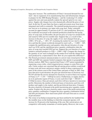 Managing in Competitive, Monopolistic, and Monopolistically Competitive Markets 309
large price increase. The combination of China’s increased demand for raw
steel—due to expansion of its manufacturing base and infrastructure changes
to prepare for the 2008 Beijing Olympics—and the weakening U.S. dollar
against the euro and yuan partially explain the upward spiral in raw steel
prices. Supply-side changes have also dramatically affected the price of raw
steel. In the last 20 years there has been a rapid movement away from large
integrated steel mills to minimills. The minimill production process replaces
raw iron ore as its primary raw input with scrap steel. Today, minimills
account for approximately 52 percent of all U.S. steel production. However,
the worldwide movement to the minimill production model has bid up the
price of scrap steel. In December, the per-ton price of scrap was around $156
and soared to $302 just two months later. Suppose that, as a result of this
increase in the price of scrap, the supply of raw steel changed from Qs
raw !
4,900 + 5P to Qs
raw ! 100 + 5P. Assuming the market for raw steel is compet-
itive and that the current worldwide demand for steel is Qd
raw ! 8,800 $ 10P,
compute the equilibrium price and quantity when the per-ton price of scrap
steel was $156, and the equilibrium price–quantity combination when the
price of scrap steel reached $302 per ton. Suppose the cost function of a repre-
sentative minimill producer is C(Q) ! 1,000 + 10Q2
. Compare the change in
the quantity of raw steel exchanged at the market level with the change in raw
steel produced by a representative firm. How do you explain this difference?
21. The French government announced plans to convert state-owned power firms
EDF and GDF into separate limited companies that operate in geographically
distinct markets. BBC News reported that France’s CFT union responded by
organizing a mass strike, which triggered power outages in some Paris sub-
urbs. Union workers are concerned that privatizing power utilities would lead
to large-scale job losses and power outages similar to those experienced in
parts of the eastern coast of the United States and parts of Italy in 2003. Sup-
pose that prior to privatization, the price per kilowatt hour of electricity was
€0.105 and that the inverse demand for electricity in each of these two regions
of France is P ! 1.255 $ 0.001Q (in euros). Furthermore, to supply electric-
ity to its particular region of France, it costs each firm C(Q) ! 100.625 +
0.105Q (in euros). Once privatized, each firm will have incentive to maximize
profits. Determine the number of kilowatt hours of electricity each firm will
produce and supply to the market, and the per-kilowatt hour price. Compute
the price elasticity of demand at the profit maximizing price–quantity combi-
nation. Explain why the price elasticity makes sense at the profit-maximizing
price–quantity combination. Compare the price–quantity combination before
and after privatization. How much more profit will each firm earn as a result
of privatization?
22. The owner of an Italian restaurant has just been notified by her landlord that
the monthly lease on the building in which the restaurant operates will
increase by 20 percent at the beginning of the year. Her current prices are
competitive with nearby restaurants of similar quality. However, she is now
 