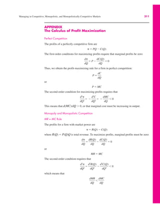 Managing in Competitive, Monopolistic, and Monopolistically Competitive Markets 311
APPENDIX
The Calculus of Profit Maximization
Perfect Competition
The profits of a perfectly competitive firm are
The first-order conditions for maximizing profits require that marginal profits be zero:
Thus, we obtain the profit-maximizing rule for a firm in perfect competition:
or
The second-order condition for maximizing profits requires that
This means that d(MC)/dQ * 0, or that marginal cost must be increasing in output.
Monopoly and Monopolistic Competition
MR = MC Rule
The profits for a firm with market power are
where R(Q) ! P(Q)Q is total revenue. To maximize profits, marginal profits must be zero:
or
The second-order condition requires that
which means that
dMR
dQ
'
dMC
dQ
d2#
dQ2
!
d2R(Q)
dQ2
$
d2C(Q)
dQ2
' 0
MR ! MC
d#
dQ
!
dR(Q)
dQ
$
dC(Q)
dQ
! 0
# ! R(Q) $ C(Q)
d2#
dQ2
! $
d2C
dQ2
! $
dMC
dQ
' 0
P ! MC
P !
dC
dQ
d#
dQ
! P $
dC(Q)
dQ
! 0
# ! PQ $ C(Q)
 
