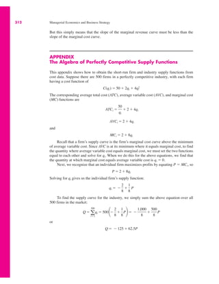 312 Managerial Economics and Business Strategy
But this simply means that the slope of the marginal revenue curve must be less than the
slope of the marginal cost curve.
APPENDIX
The Algebra of Perfectly Competitive Supply Functions
This appendix shows how to obtain the short-run firm and industry supply functions from
cost data. Suppose there are 500 firms in a perfectly competitive industry, with each firm
having a cost function of
The corresponding average total cost (ATC), average variable cost (AVC), and marginal cost
(MC) functions are
and
Recall that a firm’s supply curve is the firm’s marginal cost curve above the minimum
of average variable cost. Since AVC is at its minimum where it equals marginal cost, to find
the quantity where average variable cost equals marginal cost, we must set the two functions
equal to each other and solve for qi. When we do this for the above equations, we find that
the quantity at which marginal cost equals average variable cost is qi ! 0.
Next, we recognize that an individual firm maximizes profits by equating P ! MCi, so
Solving for qi gives us the individual firm’s supply function:
To find the supply curve for the industry, we simply sum the above equation over all
500 firms in the market:
or
Q ! $ 125 % 62.5P
Q ! a
500
i!1
qi ! 500¢$
2
8
%
1
8
P≤ ! $
1,000
8
%
500
8
P
qi ! $
2
8
%
1
8
P
P ! 2 % 8qi
MCi ! 2 % 8qi
AVCi ! 2 % 4qi
ATCi !
50
qi
% 2 % 4qi
C(qi) ! 50 % 2qi % 4qi
2
 