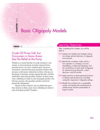 Crude Oil Prices Fall, but
Consumers in Some Areas
See No Relief at the Pump
Thanks to a recent decline in crude oil prices, con-
sumers in most locations recently enjoyed lower
gasoline prices. In a few isolated areas, however,
consumers cried foul because gasoline retailers did
not pass on the price reductions to those who pay at
the pump. Consumer groups argued that this corrobo-
rated their claim that gasoline retailers in these areas
were colluding in order to earn monopoly profits. For
obvious reasons, the gasoline retailers involved
denied the allegations.
Based on the evidence, do you think that gaso-
line stations in these areas were colluding in order to
earn monopoly profits? Explain.
CHAPTER
NINE
HEADLINE
Basic Oligopoly Models
Learning Objectives
After completing this chapter, you will be
able to:
LO1 Explain how beliefs and strategic interac-
tion shape optimal decisions in oligopoly
environments.
LO2 Identify the conditions under which a
firm operates in a Sweezy, Cournot,
Stackelberg, or Bertrand oligopoly, and
the ramifications of each type of oligopoly
for optimal pricing decisions, output
decisions, and firm profits.
LO3 Apply reaction (or best-response) functions
to identify optimal decisions and likely
competitor responses in oligopoly settings.
LO4 Identify the conditions for a contestable
market, and explain the ramifications for
market power and the sustainability of
long-run profits.
313
 