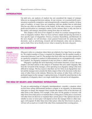 314 Managerial Economics and Business Strategy
INTRODUCTION
Up until now, our analysis of markets has not considered the impact of strategic
behavior on managerial decision making. At one extreme, we examined profit maxi-
mization in perfectly competitive and monopolistically competitive markets. In these
types of markets, so many firms are competing with one another that no individual
firm has any effect on other firms in the market. At the other extreme, we examined
profit maximization in a monopoly market. In this instance there is only one firm in
the market, and strategic interactions among firms thus are irrelevant.
This chapter is the first of two chapters in which we examine managerial deci-
sions in oligopoly markets. Here we focus on basic output and pricing decisions in
four specific types of oligopolies: Sweezy, Cournot, Stackelberg, and Bertrand. In
the next chapter, we will develop a more general framework for analyzing other
decisions, such as advertising, research and development, entry into an industry,
and so forth. First, let us briefly review what is meant by the term oligopoly.
CONDITIONS FOR OLIGOPOLY
Oligopoly refers to a situation where there are relatively few large firms in an indus-
try. No explicit number of firms is required for oligopoly, but the number usually is
somewhere between 2 and 10. The products the firms offer may be either identical (as
in a perfectly competitive market) or differentiated (as in a monopolistically compet-
itive market). An oligopoly composed of only two firms is called a duopoly.
Oligopoly is perhaps the most interesting of all market structures; in fact, the next
chapter is devoted entirely to the analysis of situations that arise under oligopoly. But
from the viewpoint of the manager, a firm operating in an oligopoly setting is the most
difficult to manage. The key reason is that there are few firms in an oligopolistic mar-
ket and the manager must consider the likely impact of her or his decisions on the deci-
sions of other firms in the industry. Moreover, the actions of other firms will have a
profound impact on the manager’s optimal decisions. It should be noted that due to the
complexity of oligopoly, there is no single model that is relevant for all oligopolies.
THE ROLE OF BELIEFS AND STRATEGIC INTERACTION
To gain an understanding of oligopoly interdependence, consider a situation where
several firms selling differentiated products compete in an oligopoly. In determining
what price to charge, the manager must consider the impact of his or her decisions on
other firms in the industry. For example, if the price for the product is lowered, will
other firms lower their prices or maintain their existing prices? If the price is increased,
will other firms do likewise or maintain their current prices? The optimal decision of
whether to raise or lower price will depend on how the manager believes other man-
agers will respond. If other firms lower their prices when the firm lowers its price, it
will not sell as much as it would if the other firms maintained their existing prices.
oligopoly
A market structure
in which there are
only a few firms,
each of which is
large relative to
the total industry.
 