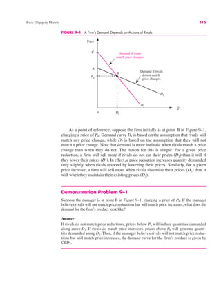 Price
Q
Demand if rivals
do not match
price changes
C
Q0
Demand if rivals
match price changes
P0
B
A
D1
D2
0
FIGURE 9–1 A Firm’s Demand Depends on Actions of Rivals
Basic Oligopoly Models 315
As a point of reference, suppose the firm initially is at point B in Figure 9–1,
charging a price of P0. Demand curve D1 is based on the assumption that rivals will
match any price change, while D2 is based on the assumption that they will not
match a price change. Note that demand is more inelastic when rivals match a price
change than when they do not. The reason for this is simple. For a given price
reduction, a firm will sell more if rivals do not cut their prices (D2) than it will if
they lower their prices (D1). In effect, a price reduction increases quantity demanded
only slightly when rivals respond by lowering their prices. Similarly, for a given
price increase, a firm will sell more when rivals also raise their prices (D1) than it
will when they maintain their existing prices (D2).
Demonstration Problem 9–1
Suppose the manager is at point B in Figure 9–1, charging a price of P0. If the manager
believes rivals will not match price reductions but will match price increases, what does the
demand for the firm’s product look like?
Answer:
If rivals do not match price reductions, prices below P0 will induce quantities demanded
along curve D2. If rivals do match price increases, prices above P0 will generate quanti-
ties demanded along D1. Thus, if the manager believes rivals will not match price reduc-
tions but will match price increases, the demand curve for the firm’s product is given by
CBD2.
 