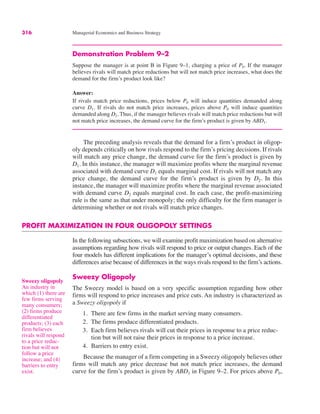 316 Managerial Economics and Business Strategy
Demonstration Problem 9–2
Suppose the manager is at point B in Figure 9–1, charging a price of P0. If the manager
believes rivals will match price reductions but will not match price increases, what does the
demand for the firm’s product look like?
Answer:
If rivals match price reductions, prices below P0 will induce quantities demanded along
curve D1. If rivals do not match price increases, prices above P0 will induce quantities
demanded along D2. Thus, if the manager believes rivals will match price reductions but will
not match price increases, the demand curve for the firm’s product is given by ABD1.
The preceding analysis reveals that the demand for a firm’s product in oligop-
oly depends critically on how rivals respond to the firm’s pricing decisions. If rivals
will match any price change, the demand curve for the firm’s product is given by
D1. In this instance, the manager will maximize profits where the marginal revenue
associated with demand curve D1 equals marginal cost. If rivals will not match any
price change, the demand curve for the firm’s product is given by D2. In this
instance, the manager will maximize profits where the marginal revenue associated
with demand curve D2 equals marginal cost. In each case, the profit-maximizing
rule is the same as that under monopoly; the only difficulty for the firm manager is
determining whether or not rivals will match price changes.
PROFIT MAXIMIZATION IN FOUR OLIGOPOLY SETTINGS
In the following subsections, we will examine profit maximization based on alternative
assumptions regarding how rivals will respond to price or output changes. Each of the
four models has different implications for the manager’s optimal decisions, and these
differences arise because of differences in the ways rivals respond to the firm’s actions.
Sweezy Oligopoly
The Sweezy model is based on a very specific assumption regarding how other
firms will respond to price increases and price cuts. An industry is characterized as
a Sweezy oligopoly if
1. There are few firms in the market serving many consumers.
2. The firms produce differentiated products.
3. Each firm believes rivals will cut their prices in response to a price reduc-
tion but will not raise their prices in response to a price increase.
4. Barriers to entry exist.
Because the manager of a firm competing in a Sweezy oligopoly believes other
firms will match any price decrease but not match price increases, the demand
curve for the firm’s product is given by ABD1 in Figure 9–2. For prices above P0,
Sweezy oligopoly
An industry in
which (1) there are
few firms serving
many consumers;
(2) firms produce
differentiated
products; (3) each
firm believes
rivals will respond
to a price reduc-
tion but will not
follow a price
increase; and (4)
barriers to entry
exist.
 