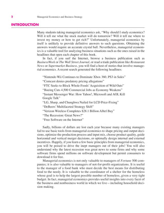 2 Managerial Economics and Business Strategy
INTRODUCTION
Many students taking managerial economics ask, “Why should I study economics?
Will it tell me what the stock market will do tomorrow? Will it tell me where to
invest my money or how to get rich?” Unfortunately, managerial economics by
itself is unlikely to provide definitive answers to such questions. Obtaining the
answers would require an accurate crystal ball. Nevertheless, managerial econom-
ics is a valuable tool for analyzing business situations such as the ones raised in the
headlines that open each chapter of this book.
In fact, if you surf the Internet, browse a business publication such as
BusinessWeek or The Wall Street Journal, or read a trade publication like Restaurant
News or Supermarket Business, you will find a host of stories that involve manage-
rial economics. A recent search generated the following headlines:
“Nintendo Wii Continues to Dominate Xbox 360, PS3 in Sales”
“Comcast denies predatory pricing allegations”
“FTC Seeks to Block Whole Foods’Acquisition of Wild Oats”
“Boeing Cuts 4,500 Commercial Jobs as Economy Weakens”
“Instant Messenger War: How Yahoo!, Microsoft and AOL Kill
Google Talk”
“LG, Sharp, and Chunghwa Nailed for LCD Price-Fixing”
“DeBeers’ Multifaceted Strategy Shift”
“Verizon Wireless Completes $28.1 Billion Alltel Buy”
“The Recession: Great News?”
“Free Software on the Internet”
Sadly, billions of dollars are lost each year because many existing managers
fail to use basic tools from managerial economics to shape pricing and output deci-
sions, optimize the production process and input mix, choose product quality, guide
horizontal and vertical merger decisions, or optimally design internal and external
incentives. Happily, if you learn a few basic principles from managerial economics,
you will be poised to drive the inept managers out of their jobs! You will also
understand why the latest recession was great news to some firms and why some
software firms spend millions on software development but permit consumers to
download it for free.
Managerial economics is not only valuable to managers of Fortune 500 com-
panies; it is also valuable to managers of not-for-profit organizations. It is useful
to the manager of a food bank who must decide the best means for distributing
food to the needy. It is valuable to the coordinator of a shelter for the homeless
whose goal is to help the largest possible number of homeless, given a very tight
budget. In fact, managerial economics provides useful insights into every facet of
the business and nonbusiness world in which we live—including household deci-
sion making.
 