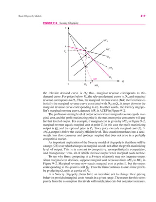 Basic Oligopoly Models 317
FIGURE 9–2 Sweezy Oligopoly
P
Q
P0
Q0
MC0
D1
MR
0
MR1
D2
A
MC1
B
MR2
C
E
F
the relevant demand curve is D2; thus, marginal revenue corresponds to this
demand curve. For prices below P0, the relevant demand curve is D1, and marginal
revenue corresponds to D1. Thus, the marginal revenue curve (MR) the firm faces is
initially the marginal revenue curve associated with D2; at Q0, it jumps down to the
marginal revenue curve corresponding to D1. In other words, the Sweezy oligopo-
list’s marginal revenue curve, denoted MR, is ACEF in Figure 9–2.
The profit-maximizing level of output occurs where marginal revenue equals mar-
ginal cost, and the profit-maximizing price is the maximum price consumers will pay
for that level of output. For example, if marginal cost is given by MC0 in Figure 9–2,
marginal revenue equals marginal cost at point C. In this case the profit-maximizing
output is Q0 and the optimal price is P0. Since price exceeds marginal cost (P0 !
MC0), output is below the socially efficient level. This situation translates into a dead-
weight loss (lost consumer and producer surplus) that does not arise in a perfectly
competitive market.
An important implication of the Sweezy model of oligopoly is that there will be
a range (CE) over which changes in marginal cost do not affect the profit-maximizing
level of output. This is in contrast to competitive, monopolistically competitive,
and monopolistic firms, all of which increase output when marginal costs decline.
To see why firms competing in a Sweezy oligopoly may not increase output
when marginal cost declines, suppose marginal cost decreases from MC0 to MC1 in
Figure 9–2. Marginal revenue now equals marginal cost at point E, but the output
corresponding to this point is still Q0. Thus the firm continues to maximize profits
by producing Q0 units at a price of P0.
In a Sweezy oligopoly, firms have an incentive not to change their pricing
behavior provided marginal costs remain in a given range. The reason for this stems
purely from the assumption that rivals will match price cuts but not price increases.
 