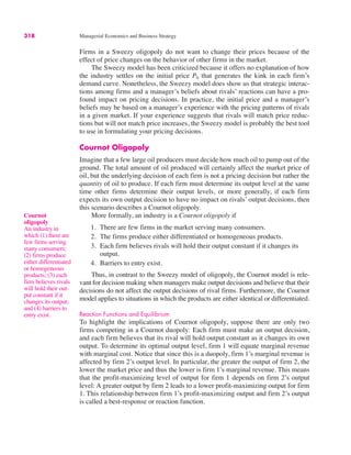 318 Managerial Economics and Business Strategy
Firms in a Sweezy oligopoly do not want to change their prices because of the
effect of price changes on the behavior of other firms in the market.
The Sweezy model has been criticized because it offers no explanation of how
the industry settles on the initial price P0 that generates the kink in each firm’s
demand curve. Nonetheless, the Sweezy model does show us that strategic interac-
tions among firms and a manager’s beliefs about rivals’ reactions can have a pro-
found impact on pricing decisions. In practice, the initial price and a manager’s
beliefs may be based on a manager’s experience with the pricing patterns of rivals
in a given market. If your experience suggests that rivals will match price reduc-
tions but will not match price increases, the Sweezy model is probably the best tool
to use in formulating your pricing decisions.
Cournot Oligopoly
Imagine that a few large oil producers must decide how much oil to pump out of the
ground. The total amount of oil produced will certainly affect the market price of
oil, but the underlying decision of each firm is not a pricing decision but rather the
quantity of oil to produce. If each firm must determine its output level at the same
time other firms determine their output levels, or more generally, if each firm
expects its own output decision to have no impact on rivals’ output decisions, then
this scenario describes a Cournot oligopoly.
More formally, an industry is a Cournot oligopoly if
1. There are few firms in the market serving many consumers.
2. The firms produce either differentiated or homogeneous products.
3. Each firm believes rivals will hold their output constant if it changes its
output.
4. Barriers to entry exist.
Thus, in contrast to the Sweezy model of oligopoly, the Cournot model is rele-
vant for decision making when managers make output decisions and believe that their
decisions do not affect the output decisions of rival firms. Furthermore, the Cournot
model applies to situations in which the products are either identical or differentiated.
Reaction Functions and Equilibrium
To highlight the implications of Cournot oligopoly, suppose there are only two
firms competing in a Cournot duopoly: Each firm must make an output decision,
and each firm believes that its rival will hold output constant as it changes its own
output. To determine its optimal output level, firm 1 will equate marginal revenue
with marginal cost. Notice that since this is a duopoly, firm 1’s marginal revenue is
affected by firm 2’s output level. In particular, the greater the output of firm 2, the
lower the market price and thus the lower is firm 1’s marginal revenue. This means
that the profit-maximizing level of output for firm 1 depends on firm 2’s output
level: A greater output by firm 2 leads to a lower profit-maximizing output for firm
1. This relationship between firm 1’s profit-maximizing output and firm 2’s output
is called a best-response or reaction function.
Cournot
oligopoly
An industry in
which (1) there are
few firms serving
many consumers;
(2) firms produce
either differentiated
or homogeneous
products; (3) each
firm believes rivals
will hold their out-
put constant if it
changes its output;
and (4) barriers to
entry exist.
 