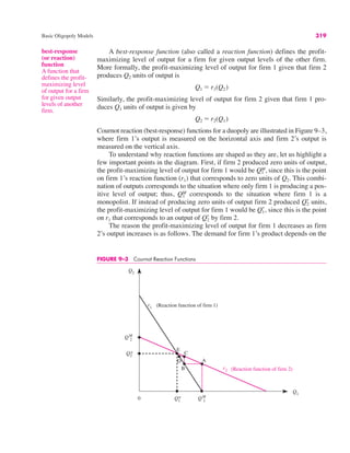 FIGURE 9–3 Cournot Reaction Functions
Q2
Q1
Q2
*
Q1
*
0 QM
1
QM
2
(Reaction function of firm 1)
r1
r2 (Reaction function of firm 2)
E
D
C
B
A
Basic Oligopoly Models 319
A best-response function (also called a reaction function) defines the profit-
maximizing level of output for a firm for given output levels of the other firm.
More formally, the profit-maximizing level of output for firm 1 given that firm 2
produces Q2 units of output is
Similarly, the profit-maximizing level of output for firm 2 given that firm 1 pro-
duces Q1 units of output is given by
Cournot reaction (best-response) functions for a duopoly are illustrated in Figure 9–3,
where firm 1’s output is measured on the horizontal axis and firm 2’s output is
measured on the vertical axis.
To understand why reaction functions are shaped as they are, let us highlight a
few important points in the diagram. First, if firm 2 produced zero units of output,
the profit-maximizing level of output for firm 1 would be since this is the point
on firm 1’s reaction function (r1) that corresponds to zero units of Q2. This combi-
nation of outputs corresponds to the situation where only firm 1 is producing a pos-
itive level of output; thus, corresponds to the situation where firm 1 is a
monopolist. If instead of producing zero units of output firm 2 produced units,
the profit-maximizing level of output for firm 1 would be since this is the point
on r1 that corresponds to an output of by firm 2.
The reason the profit-maximizing level of output for firm 1 decreases as firm
2’s output increases is as follows. The demand for firm 1’s product depends on the
Q2
*
Q1
*,
Q2
*
Q1
M
Q1
M,
Q2 " r2(Q1)
Q1 " r1(Q2)
best-response
(or reaction)
function
A function that
defines the profit-
maximizing level
of output for a firm
for given output
levels of another
firm.
 