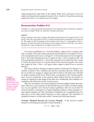 320 Managerial Economics and Business Strategy
output produced by other firms in the market. When firm 2 increases its level of
output, the demand and marginal revenue for firm 1 decline. The profit-maximizing
response by firm 1 is to reduce its level of output.
Demonstration Problem 9–3
In Figure 9–3, what is the profit-maximizing level of output for firm 2 when firm 1 produces
zero units of output? What is it when firm 1 produces units?
Answer:
If firm 1 produces zero units of output, the profit-maximizing level of output for firm 2 will
be since this is the point on firm 2’s reaction function that corresponds to zero units of
Q1. The output of corresponds to the situation where firm 2 is a monopolist. If firm 1
produces units, the profit-maximizing level of output for firm 2 will be since this is
the point on r2 that corresponds to an output of by firm 1.
To examine equilibrium in a Cournot duopoly, suppose firm 1 produces
units of output. Given this output, the profit-maximizing level of output for firm 2
will correspond to point A on r2 in Figure 9–3. Given this positive level of output by
firm 2, the profit-maximizing level of output for firm 1 will no longer be but
will correspond to point B on r1. Given this reduced level of output by firm 1, point
C will be the point on firm 2’s reaction function that maximizes profits. Given this
new output by firm 2, firm 1 will again reduce output to point D on its reaction
function.
How long will these changes in output continue? Until point E in Figure 9–3 is
reached. At point E, firm 1 produces and firm 2 produces units. Neither firm
has an incentive to change its output given that it believes the other firm will hold
its output constant at that level. Point E thus corresponds to the Cournot equilib-
rium. Cournot equilibrium is the situation where neither firm has an incentive to
change its output given the output of the other firm. Graphically, this condition cor-
responds to the intersection of the reaction curves.
Thus far, our analysis of Cournot oligopoly has been graphical rather than alge-
braic. However, given estimates of the demand and costs within a Cournot oligop-
oly, we can explicitly solve for the Cournot equilibrium. How do we do this? To
maximize profits, a manager in a Cournot oligopoly produces where marginal rev-
enue equals marginal cost. The calculation of marginal cost is straightforward; it is
done just as in the other market structures we have analyzed. The calculation of
marginal revenues is a little more subtle. Consider the following formula:
Formula: Marginal Revenue for Cournot Duopoly. If the (inverse) market
demand in a homogeneous-product Cournot duopoly is
P " a # b(Q1 $ Q2)
Q2
*
Q1
*
Q1
M,
Q1
M
Q1
*
Q2
*,
Q1
*
Q2
M
Q2
M,
Q1
*
Cournot
equilibrium
A situation in
which neither firm
has an incentive to
change its output
given the other
firm’s output.
 
