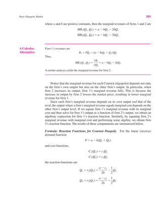 A Calculus
Alternative
Firm 1’s revenues are
Thus,
A similar analysis yields the marginal revenue for firm 2.
MR1(Q1, Q2) "
%R1
%Q1
" a # bQ2 # 2bQ1
R1 " PQ1 " [a # b(Q1 $ Q2)]Q1
Basic Oligopoly Models 321
where a and b are positive constants, then the marginal revenues of firms 1 and 2 are
MR2(Q1, Q2) " a # bQ1 # 2bQ2
MR1(Q1, Q2) " a # bQ2 # 2bQ1
Notice that the marginal revenue for each Cournot oligopolist depends not only
on the firm’s own output but also on the other firm’s output. In particular, when
firm 2 increases its output, firm 1’s marginal revenue falls. This is because the
increase in output by firm 2 lowers the market price, resulting in lower marginal
revenue for firm 1.
Since each firm’s marginal revenue depends on its own output and that of the
rival, the output where a firm’s marginal revenue equals marginal cost depends on the
other firm’s output level. If we equate firm 1’s marginal revenue with its marginal
cost and then solve for firm 1’s output as a function of firm 2’s output, we obtain an
algebraic expression for firm 1’s reaction function. Similarly, by equating firm 2’s
marginal revenue with marginal cost and performing some algebra, we obtain firm
2’s reaction function. The results of these computations are summarized below.
Formula: Reaction Functions for Cournot Duopoly. For the linear (inverse)
demand function
and cost functions,
the reaction functions are
Q2 " r2(Q1) "
a # c2
2b
#
1
2
Q1
Q1 " r1(Q2) "
a # c1
2b
#
1
2
˛Q2
C2(Q2) " c2Q2
C1(Q1) " c1Q1
P " a # b(Q1 $ Q2)
 