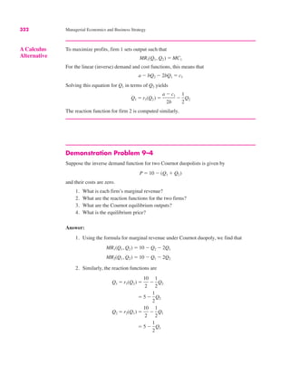 322 Managerial Economics and Business Strategy
Demonstration Problem 9–4
Suppose the inverse demand function for two Cournot duopolists is given by
and their costs are zero.
1. What is each firm’s marginal revenue?
2. What are the reaction functions for the two firms?
3. What are the Cournot equilibrium outputs?
4. What is the equilibrium price?
Answer:
1. Using the formula for marginal revenue under Cournot duopoly, we find that
2. Similarly, the reaction functions are
" 5 #
1
2
Q1
Q2 " r2(Q1) "
10
2
#
1
2
Q1
" 5 #
1
2
Q2
Q1 " r1(Q2) "
10
2
#
1
2
Q2
MR2(Q1, Q2) " 10 # Q1 # 2Q2
MR1(Q1, Q2) " 10 # Q2 # 2Q1
P " 10 # (Q1 $ Q2)
A Calculus
Alternative
To maximize profits, firm 1 sets output such that
For the linear (inverse) demand and cost functions, this means that
Solving this equation for Q1 in terms of Q2 yields
The reaction function for firm 2 is computed similarly.
Q1 " r1(Q2) "
a # c1
2b
#
1
2
Q2
a # bQ2 # 2bQ1 " c1
MR1(Q1, Q2) " MC1
 