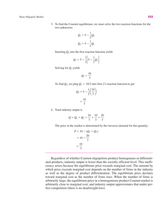 Basic Oligopoly Models 323
3. To find the Cournot equilibrium, we must solve the two reaction functions for the
two unknowns:
Inserting Q2 into the first reaction function yields
Solving for Q1 yields
To find Q2, we plug Q1 " 10/3 into firm 2’s reaction function to get
4. Total industry output is
The price in the market is determined by the (inverse) demand for this quantity:
Regardless of whether Cournot oligopolists produce homogenous or differenti-
ated products, industry output is lower than the socially efficient level. This ineffi-
ciency arises because the equilibrium price exceeds marginal cost. The amount by
which price exceeds marginal cost depends on the number of firms in the industry
as well as the degree of product differentiation. The equilibrium price declines
toward marginal cost as the number of firms rises. When the number of firms is
arbitrarily large, the equilibrium price in a homogeneous product Cournot market is
arbitrarily close to marginal cost, and industry output approximates that under per-
fect competition (there is no deadweight loss).
"
10
3
" 10 #
20
3
P " 10 # (Q1 $ Q2)
Q " Q1 $ Q2 "
10
3
$
10
3
"
20
3
"
10
3
Q2 " 5 #
1
2
¢
10
3
≤
Q1 "
10
3
Q1 " 5 #
1
2!5 #
1
2
Q1"
Q2 " 5 #
1
2
Q1
Q1 " 5 #
1
2
Q2
 