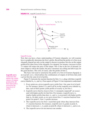 324 Managerial Economics and Business Strategy
Isoprofit Curves
Now that you have a basic understanding of Cournot oligopoly, we will examine
how to graphically determine the firm’s profits. Recall that the profits of a firm in an
oligopoly depend not only on the output it chooses to produce but also on the output
produced by other firms in the oligopoly. In a duopoly, for instance, increases in firm
2’s output will reduce the price of the output. This is due to the law of demand: As
more output is sold in the market, the price consumers are willing and able to pay for
the good declines. This will, of course, alter the profits of firm 1.
The basic tool used to summarize the profits of a firm in Cournot oligopoly is
an isoprofit curve, which defines the combinations of outputs of all firms that yield
a given firm the same level of profits.
Figure 9–4 presents the reaction function for firm 1 (r1), along with three isoprofit
curves (labeled &0, &1, and &2). Four aspects of Figure 9–4 are important to understand:
1. Every point on a given isoprofit curve yields firm 1 the same level of prof-
its. For instance, points F, A, and G all lie on the isoprofit curve labeled &0;
thus, each of these points yields profits of exactly &0 for firm 1.
2. Isoprofit curves that lie closer to firm 1’s monopoly output are associ-
ated with higher profits for that firm. For instance, isoprofit curve &2
implies higher profits than does &1, and &1 is associated with higher profits
than &0. In other words, as we move down firm 1’s reaction function from
point A to point C, firm 1’s profits increase.
3. The isoprofit curves for firm 1 reach their peak where they intersect firm
1’s reaction function. For instance, isoprofit curve &0 peaks at point A,
where it intersects r1; &1 peaks at point B, where it intersects r1, and so on.
4. The isoprofit curves do not intersect one another.
Q1
M
isoprofit curve
A function that
defines the combi-
nations of outputs
produced by all
firms that yield a
given firm the
same level of
profits.
FIGURE 9–4 Isoprofit Curves for Firm 1
Q2
Q1
QM
1
π0
< π1
< π2
Monopoly point
for firm 1
0
Isoprofit
curves for
firm 1
r1
(Firm 1’s reaction function)
π0
π2
π1
F A G
B
C
 
