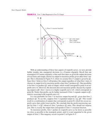 Basic Oligopoly Models 325
FIGURE 9–5 Firm 1’s Best Response to Firm 2’s Output
Q2
Q1
Q2
*
r1
(Firm 1’s reaction function)
0 QA
1
QB
1
QC
1
QD
1
QM
1
Monopoly point
for firm 1
Q2
* is the output
firm 1 thinks
firm 2 will choose
A B
C
D
πA
1
πB
1
πC
1
With an understanding of these four aspects of isoprofit curves, we now provide
further insights into managerial decisions in a Cournot oligopoly. Recall that one
assumption of Cournot oligopoly is that each firm takes as given the output decisions
of rival firms and simply chooses its output to maximize profits given other firms’out-
put. This is illustrated in Figure 9–5, where we assume firm 2’s output is given by
Since firm 1 believes firm 2 will produce this output regardless of what firm 1 does, it
chooses its output level to maximize profits when firm 2 produces One possibility
is for firm 1 to produce units of output, which would correspond to point A on iso-
profit curve However, this decision does not maximize profits, because by expand-
ing output to firm 1 moves to a higher isoprofit curve ( which corresponds to
point B). Notice that profits can be further increased if firm 1 expands output to
which is associated with isoprofit curve
It is not profitable for firm 1 to increase output beyond given that firm 2
produces To see this, suppose firm 1 expanded output to, say, This would
result in a combination of outputs that corresponds to point D, which lies on an iso-
profit curve that yields lower profits. We conclude that the profit-maximizing out-
put for firm 1 is whenever firm 2 produces units. This should not surprise
you: This is exactly the output that corresponds to firm 1’s reaction function.
To maximize profits, firm 1 pushes its isoprofit curve as far down as possible
(as close as possible to the monopoly point), until it is just tangential to the given
output of firm 2. This tangency occurs at point C in Figure 9–5.
Q2
*
Q1
C
Q1
D.
Q2
*.
Q1
C,
&1
C.
Q1
C,
&1
B,
Q1
B,
&1
A.
Q1
A
Q2
*.
Q2
*.
 