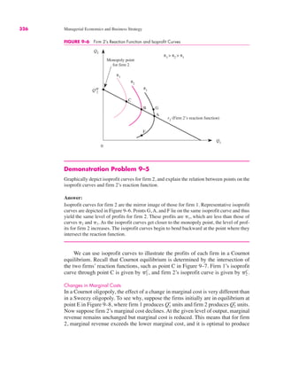 326 Managerial Economics and Business Strategy
FIGURE 9–6 Firm 2’s Reaction Function and Isoprofit Curves
Q2
Q1
QM
2
r2
(Firm 2’s reaction function)
0
C
π2
π3
Monopoly point
for firm 2
B
π1
A
F
π3
> π2
> π1
G
Demonstration Problem 9–5
Graphically depict isoprofit curves for firm 2, and explain the relation between points on the
isoprofit curves and firm 2’s reaction function.
Answer:
Isoprofit curves for firm 2 are the mirror image of those for firm 1. Representative isoprofit
curves are depicted in Figure 9–6. Points G, A, and F lie on the same isoprofit curve and thus
yield the same level of profits for firm 2. These profits are &1, which are less than those of
curves &2 and &3. As the isoprofit curves get closer to the monopoly point, the level of prof-
its for firm 2 increases. The isoprofit curves begin to bend backward at the point where they
intersect the reaction function.
We can use isoprofit curves to illustrate the profits of each firm in a Cournot
equilibrium. Recall that Cournot equilibrium is determined by the intersection of
the two firms’ reaction functions, such as point C in Figure 9–7. Firm 1’s isoprofit
curve through point C is given by and firm 2’s isoprofit curve is given by
Changes in Marginal Costs
In a Cournot oligopoly, the effect of a change in marginal cost is very different than
in a Sweezy oligopoly. To see why, suppose the firms initially are in equilibrium at
point E in Figure 9–8, where firm 1 produces units and firm 2 produces units.
Now suppose firm 2’s marginal cost declines. At the given level of output, marginal
revenue remains unchanged but marginal cost is reduced. This means that for firm
2, marginal revenue exceeds the lower marginal cost, and it is optimal to produce
Q2
*
Q1
*
&2
C.
&1
C,
 
