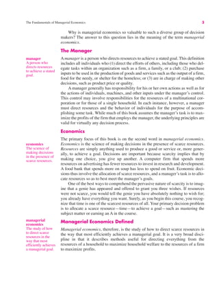 The Fundamentals of Managerial Economics 3
manager
A person who
directs resources
to achieve a stated
goal.
Why is managerial economics so valuable to such a diverse group of decision
makers? The answer to this question lies in the meaning of the term managerial
economics.
The Manager
A manager is a person who directs resources to achieve a stated goal. This definition
includes all individuals who (1) direct the efforts of others, including those who del-
egate tasks within an organization such as a firm, a family, or a club; (2) purchase
inputs to be used in the production of goods and services such as the output of a firm,
food for the needy, or shelter for the homeless; or (3) are in charge of making other
decisions, such as product price or quality.
A manager generally has responsibility for his or her own actions as well as for
the actions of individuals, machines, and other inputs under the manager’s control.
This control may involve responsibilities for the resources of a multinational cor-
poration or for those of a single household. In each instance, however, a manager
must direct resources and the behavior of individuals for the purpose of accom-
plishing some task. While much of this book assumes the manager’s task is to max-
imize the profits of the firm that employs the manager, the underlying principles are
valid for virtually any decision process.
Economics
The primary focus of this book is on the second word in managerial economics.
Economics is the science of making decisions in the presence of scarce resources.
Resources are simply anything used to produce a good or service or, more gener-
ally, to achieve a goal. Decisions are important because scarcity implies that by
making one choice, you give up another. A computer firm that spends more
resources on advertising has fewer resources to invest in research and development.
A food bank that spends more on soup has less to spend on fruit. Economic deci-
sions thus involve the allocation of scarce resources, and a manager’s task is to allo-
cate resources so as to best meet the manager’s goals.
One of the best ways to comprehend the pervasive nature of scarcity is to imag-
ine that a genie has appeared and offered to grant you three wishes. If resources
were not scarce, you would tell the genie you have absolutely nothing to wish for;
you already have everything you want. Surely, as you begin this course, you recog-
nize that time is one of the scarcest resources of all. Your primary decision problem
is to allocate a scarce resource—time—to achieve a goal—such as mastering the
subject matter or earning an A in the course.
Managerial Economics Defined
Managerial economics, therefore, is the study of how to direct scarce resources in
the way that most efficiently achieves a managerial goal. It is a very broad disci-
pline in that it describes methods useful for directing everything from the
resources of a household to maximize household welfare to the resources of a firm
to maximize profits.
economics
The science of
making decisions
in the presence of
scarce resources.
managerial
economics
The study of how
to direct scarce
resources in the
way that most
efficiently achieves
a managerial goal.
 