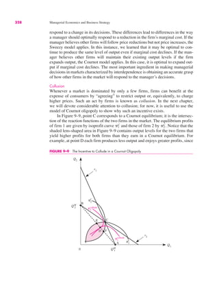 328 Managerial Economics and Business Strategy
respond to a change in its decisions. These differences lead to differences in the way
a manager should optimally respond to a reduction in the firm’s marginal cost. If the
manager believes other firms will follow price reductions but not price increases, the
Sweezy model applies. In this instance, we learned that it may be optimal to con-
tinue to produce the same level of output even if marginal cost declines. If the man-
ager believes other firms will maintain their existing output levels if the firm
expands output, the Cournot model applies. In this case, it is optimal to expand out-
put if marginal cost declines. The most important ingredient in making managerial
decisions in markets characterized by interdependence is obtaining an accurate grasp
of how other firms in the market will respond to the manager’s decisions.
Collusion
Whenever a market is dominated by only a few firms, firms can benefit at the
expense of consumers by “agreeing” to restrict output or, equivalently, to charge
higher prices. Such an act by firms is known as collusion. In the next chapter,
we will devote considerable attention to collusion; for now, it is useful to use the
model of Cournot oligopoly to show why such an incentive exists.
In Figure 9–9, point C corresponds to a Cournot equilibrium; it is the intersec-
tion of the reaction functions of the two firms in the market. The equilibrium profits
of firm 1 are given by isoprofit curve and those of firm 2 by Notice that the
shaded lens-shaped area in Figure 9–9 contains output levels for the two firms that
yield higher profits for both firms than they earn in a Cournot equilibrium. For
example, at point D each firm produces less output and enjoys greater profits, since
&2
C.
&1
C
FIGURE 9–9 The Incentive to Collude in a Cournot Oligopoly
Q2
Q1
QM
2
r1
0 QM
1
r2
B
πC
1
E
A
C
F
D
π2
collude
πC
2
π1
collude
 