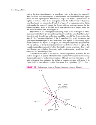Basic Oligopoly Models 329
each of the firms’ isoprofit curves at point D are closer to the respective monopoly
point. In effect, if each firm agreed to restrict output, the firms could charge higher
prices and earn higher profits. The reason is easy to see. Firm 1’s profits would be
highest at point A, where it is a monopolist. Firm 2’s profits would be highest at
point B, where it is a monopolist. If each firm “agreed” to produce an output that in
total equaled the monopoly output, the firms would end up somewhere on the line
connecting points A and B. In other words, any combination of outputs along line
AB would maximize total industry profits.
The outputs on the line segment containing points E and F in Figure 9–9 thus
maximize total industry profits, and since they are inside the lens-shaped area, they
also yield both firms higher profits than would be earned if the firms produced at
point C (the Cournot equilibrium). If the firms colluded by restricting output and
splitting the monopoly profits, they would end up at a point like D, earning higher
profits of and At this point, the corresponding market price and out-
put are identical to those arising under monopoly: Collusion leads to a price that
exceeds marginal cost, an output below the socially optimal level, and a deadweight
loss. However, the colluding firms enjoy higher profits than they would earn if they
competed as Cournot oligopolists.
It is not easy for firms to reach such a collusive agreement, however. We will
analyze this point in greater detail in the next chapter, but we can use our existing
framework to see why collusion is sometimes difficult. Suppose firms agree to col-
lude, with each firm producing the collusive output associated with point D in
Figure 9–10 to earn collusive profits. Given that firm 2 produces firm 1
Q2
collusive,
&2
collude.
&1
collude
FIGURE 9–10 The Incentive to Renege on Collusive Agreements in Cournot Oligopoly
Q2
Q1
Q2
collusive
r1
0 Q1
cheat
r2
Q1
collusive
C
D G
π1
Cournot
π1
cheat
Firm 2’s profits
if it colludes
but firm 1 cheats
π1
collude
π2
collude
 