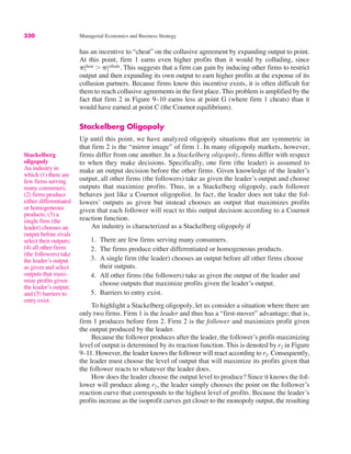 330 Managerial Economics and Business Strategy
has an incentive to “cheat” on the collusive agreement by expanding output to point.
At this point, firm 1 earns even higher profits than it would by colluding, since
This suggests that a firm can gain by inducing other firms to restrict
output and then expanding its own output to earn higher profits at the expense of its
collusion partners. Because firms know this incentive exists, it is often difficult for
them to reach collusive agreements in the first place. This problem is amplified by the
fact that firm 2 in Figure 9–10 earns less at point G (where firm 1 cheats) than it
would have earned at point C (the Cournot equilibrium).
Stackelberg Oligopoly
Up until this point, we have analyzed oligopoly situations that are symmetric in
that firm 2 is the “mirror image” of firm 1. In many oligopoly markets, however,
firms differ from one another. In a Stackelberg oligopoly, firms differ with respect
to when they make decisions. Specifically, one firm (the leader) is assumed to
make an output decision before the other firms. Given knowledge of the leader’s
output, all other firms (the followers) take as given the leader’s output and choose
outputs that maximize profits. Thus, in a Stackelberg oligopoly, each follower
behaves just like a Cournot oligopolist. In fact, the leader does not take the fol-
lowers’ outputs as given but instead chooses an output that maximizes profits
given that each follower will react to this output decision according to a Cournot
reaction function.
An industry is characterized as a Stackelberg oligopoly if
1. There are few firms serving many consumers.
2. The firms produce either differentiated or homogeneous products.
3. A single firm (the leader) chooses an output before all other firms choose
their outputs.
4. All other firms (the followers) take as given the output of the leader and
choose outputs that maximize profits given the leader’s output.
5. Barriers to entry exist.
To highlight a Stackelberg oligopoly, let us consider a situation where there are
only two firms. Firm 1 is the leader and thus has a “first-mover” advantage; that is,
firm 1 produces before firm 2. Firm 2 is the follower and maximizes profit given
the output produced by the leader.
Because the follower produces after the leader, the follower’s profit-maximizing
level of output is determined by its reaction function. This is denoted by r2 in Figure
9–11. However, the leader knows the follower will react according to r2. Consequently,
the leader must choose the level of output that will maximize its profits given that
the follower reacts to whatever the leader does.
How does the leader choose the output level to produce? Since it knows the fol-
lower will produce along r2, the leader simply chooses the point on the follower’s
reaction curve that corresponds to the highest level of profits. Because the leader’s
profits increase as the isoprofit curves get closer to the monopoly output, the resulting
&1
cheat ! &1
collude.
Stackelberg
oligopoly
An industry in
which (1) there are
few firms serving
many consumers;
(2) firms produce
either differentiated
or homogeneous
products; (3) a
single firm (the
leader) chooses an
output before rivals
select their outputs;
(4) all other firms
(the followers) take
the leader’s output
as given and select
outputs that maxi-
mize profits given
the leader’s output;
and (5) barriers to
entry exist.
 