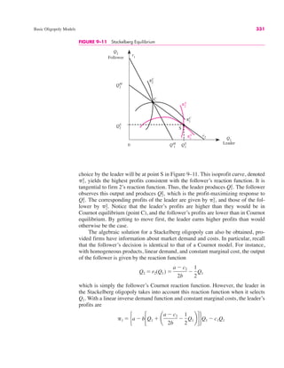 Basic Oligopoly Models 331
FIGURE 9–11 Stackelberg Equilibrium
Q2
Follower
Q1
Leader
Q2
S
r1
0 QS
1
r2
π1
S
π1
C
π2
S
π2
C
C
S
Q2
M
QM
1
choice by the leader will be at point S in Figure 9–11. This isoprofit curve, denoted
yields the highest profits consistent with the follower’s reaction function. It is
tangential to firm 2’s reaction function. Thus, the leader produces The follower
observes this output and produces which is the profit-maximizing response to
The corresponding profits of the leader are given by and those of the fol-
lower by Notice that the leader’s profits are higher than they would be in
Cournot equilibrium (point C), and the follower’s profits are lower than in Cournot
equilibrium. By getting to move first, the leader earns higher profits than would
otherwise be the case.
The algebraic solution for a Stackelberg oligopoly can also be obtained, pro-
vided firms have information about market demand and costs. In particular, recall
that the follower’s decision is identical to that of a Cournot model. For instance,
with homogeneous products, linear demand, and constant marginal cost, the output
of the follower is given by the reaction function
which is simply the follower’s Cournot reaction function. However, the leader in
the Stackelberg oligopoly takes into account this reaction function when it selects
Q1. With a linear inverse demand function and constant marginal costs, the leader’s
profits are
&1 " #a # b!Q1 $ ¢
a # c2
2b
#
1
2
Q1 ≤"$Q1 # c1Q1
Q2 " r2(Q1) "
a # c2
2b
#
1
2
Q1
&2
S.
&1
S,
Q1
S.
Q2
S,
Q1
S.
&1
S,
 