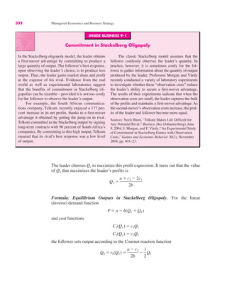 332 Managerial Economics and Business Strategy
INSIDE BUSINESS 9–1
Commitment in Stackelberg Oligopoly
In the Stackelberg oligopoly model, the leader obtains
a first-mover advantage by committing to produce a
large quantity of output. The follower’s best response,
upon observing the leader’s choice, is to produce less
output. Thus, the leader gains market share and profit
at the expense of his rival. Evidence from the real
world as well as experimental laboratories suggest
that the benefits of commitment in Stackelberg oli-
gopolies can be sizeable—provided it is not too costly
for the follower to observe the leader’s output.
For example, the South African communica-
tions company, Telkom, recently enjoyed a 177 per-
cent increase in its net profits, thanks to a first-mover
advantage it obtained by getting the jump on its rival.
Telkom committed to the Stackelberg output by signing
long-term contracts with 90 percent of South Africa’s
companies. By committing to this high output, Telkom
ensured that its rival’s best response was a low level
of output.
The classic Stackelberg model assumes that the
follower costlessly observes the leader’s quantity. In
practice, however, it is sometimes costly for the fol-
lower to gather information about the quantity of output
produced by the leader. Professors Morgan and Várdy
recently conducted a variety of laboratory experiments
to investigate whether these “observation costs” reduce
the leader’s ability to secure a first-mover advantage.
The results of their experiments indicate that when the
observation costs are small, the leader captures the bulk
of the profits and maintains a first-mover advantage. As
the second-mover’s observation costs increase, the prof-
its of the leader and follower become more equal.
Sources: Neels Blom, “Telkom Makes Life Difficult for
Any Potential Rival,” Business Day (Johannesburg), June
9, 2004; J. Morgan, and F. Várdy, “An Experimental Study
of Commitment in Stackelberg Games with Observation
Costs,” Games and Economic Behavior 20(2), November
2004, pp. 401–23.
The leader chooses Q1 to maximize this profit expression. It turns out that the value
of Q1 that maximizes the leader’s profits is
Formula: Equilibrium Outputs in Stackelberg Oligopoly. For the linear
(inverse) demand function
and cost functions
the follower sets output according to the Cournot reaction function
Q2 " r2(Q1) "
a # c2
2b
#
1
2
Q1
C2(Q2) " c2Q2
C1(Q1) " c1Q1
P " a # b(Q1 $ Q2)
Q1 "
a $ c2 # 2c1
2b
 