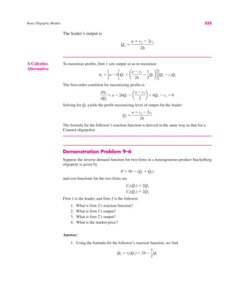 Basic Oligopoly Models 333
The leader’s output is
Q1 "
a $ c2 # 2c1
2b
Demonstration Problem 9–6
Suppose the inverse demand function for two firms in a homogeneous-product Stackelberg
oligopoly is given by
and cost functions for the two firms are
Firm 1 is the leader, and firm 2 is the follower.
1. What is firm 2’s reaction function?
2. What is firm 1’s output?
3. What is firm 2’s output?
4. What is the market price?
Answer:
1. Using the formula for the follower’s reaction function, we find
Q2 " r2(Q1) " 24 #
1
2
Q1
C2(Q2) " 2Q2
C1(Q1) " 2Q1
P " 50 # (Q1 $ Q2)
A Calculus
Alternative
To maximize profits, firm 1 sets output so as to maximize
The first-order condition for maximizing profits is
Solving for Q1 yields the profit-maximizing level of output for the leader:
The formula for the follower’s reaction function is derived in the same way as that for a
Cournot oligopolist.
Q1 "
a $ c2 # 2c1
2b
d&1
dQ1
" a # 2bQ1 # ¢
a # c2
2
≤ $ bQ1 # c1 " 0
&1 " #a # b!Q1 $ ¢
a # c2
2b
#
1
2
Q1 ≤"$Q1 # c1Q1
 