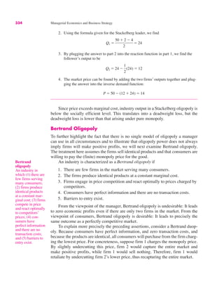 334 Managerial Economics and Business Strategy
2. Using the formula given for the Stackelberg leader, we find
3. By plugging the answer to part 2 into the reaction function in part 1, we find the
follower’s output to be
4. The market price can be found by adding the two firms’ outputs together and plug-
ging the answer into the inverse demand function:
Since price exceeds marginal cost, industry output in a Stackelberg oligopoly is
below the socially efficient level. This translates into a deadweight loss, but the
deadweight loss is lower than that arising under pure monopoly.
Bertrand Oligopoly
To further highlight the fact that there is no single model of oligopoly a manager
can use in all circumstances and to illustrate that oligopoly power does not always
imply firms will make positive profits, we will next examine Bertrand oligopoly.
The treatment here assumes the firms sell identical products and that consumers are
willing to pay the (finite) monopoly price for the good.
An industry is characterized as a Bertrand oligopoly if
1. There are few firms in the market serving many consumers.
2. The firms produce identical products at a constant marginal cost.
3. Firms engage in price competition and react optimally to prices charged by
competitors.
4. Consumers have perfect information and there are no transaction costs.
5. Barriers to entry exist.
From the viewpoint of the manager, Bertrand oligopoly is undesirable: It leads
to zero economic profits even if there are only two firms in the market. From the
viewpoint of consumers, Bertrand oligopoly is desirable: It leads to precisely the
same outcome as a perfectly competitive market.
To explain more precisely the preceding assertions, consider a Bertrand duop-
oly. Because consumers have perfect information, and zero transaction costs, and
because the products are identical, all consumers will purchase from the firm charg-
ing the lowest price. For concreteness, suppose firm 1 charges the monopoly price.
By slightly undercutting this price, firm 2 would capture the entire market and
make positive profits, while firm 1 would sell nothing. Therefore, firm 1 would
retaliate by undercutting firm 2’s lower price, thus recapturing the entire market.
P " 50 # (12 $ 24) " 14
Q2 " 24 #
1
2
(24) " 12
Q1 "
50 $ 2 # 4
2
" 24
Bertrand
oligopoly
An industry in
which (1) there are
few firms serving
many consumers;
(2) firms produce
identical products
at a constant mar-
ginal cost; (3) firms
compete in price
and react optimally
to competitors’
prices; (4) con-
sumers have
perfect information
and there are no
transaction costs;
and (5) barriers to
entry exist.
 
