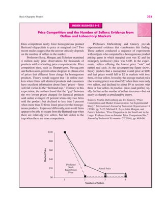 INSIDE BUSINESS 9–2
Price Competition and the Number of Sellers: Evidence from
Online and Laboratory Markets
Does competition really force homogeneous product
Bertrand oligopolists to price at marginal cost? Two
recent studies suggest that the answer critically depends
on the number of sellers in the market.
Professors Baye, Morgan, and Scholten examined
4 million daily price observations for thousands of
products sold at a leading price comparison site. Price
comparison sites, such as Shopper.com, Nextag.com
and Kelkoo.com, permit online shoppers to obtain a list
of prices that different firms charge for homogenous
products. Theory would suggest that—in online mar-
kets where firms sell identical products and consumers
have excellent information about firms’ prices—firms
will fall victim to the “Bertrand trap.” Contrary to this
expectation, the authors found that the “gap” between
the two lowest prices charged for identical products
sold online averaged 22 percent when only two firms
sold the product, but declined to less than 3 percent
when more than 20 firms listed prices for the homoge-
neous products. Expressed differently, real-world firms
appear to be able to escape from the Bertrand trap when
there are relatively few sellers, but fall victim to the
trap when there are more competitors.
Professors Dufwenberg and Gneezy provide
experimental evidence that corroborates this finding.
These authors conducted a sequence of experiments
with subjects who competed in a homogeneous product
pricing game in which marginal cost was $2 and the
monopoly (collusive) price was $100. In the experi-
ments, sellers offering the lowest price “win” and
earned real cash. As the accompanying figure shows,
theory predicts that a monopolist would price at $100
and that prices would fall to $2 in markets with two,
three, or four sellers. In reality, the average market price
(the winning price) was about $27 when there were only
two sellers, and declined to about $9 in sessions with
three or four sellers. In practice, prices (and profits) rap-
idly decline as the number of sellers increases—but not
nearly as sharply as predicted by theory.
Sources: Martin Dufwenberg and Uri Gneezy, “Price
Competition and Market Concentration: An Experimental
Study,” International Journal of Industrial Organization 18
(2000), pp. 7–22; Michael R. Baye, John Morgan, and
Patrick Scholten, “Price Dispersion in the Small and in the
Large: Evidence from an Internet Price Comparison Site,”
Journal of Industrial Economics 52(2004), pp. 463–96.
$100
$80
$60
$40
$20
$0
1 2
Predicted
Nash
Equilibrium
Price
Actual Price
Number of Sellers
Market
Price
3 4
Basic Oligopoly Models 335
 