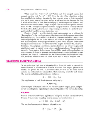 336 Managerial Economics and Business Strategy
When would this “price war” end? When each firm charged a price that
equaled marginal cost: P1 " P2 " MC. Given the price of the other firm, neither
firm would choose to lower its price, for then its price would be below marginal
cost and it would make a loss. Also, no firm would want to raise its price, for then
it would sell nothing. In short, Bertrand oligopoly and homogeneous products lead
to a situation where each firm charges marginal cost and economic profits are zero.
Since P " MC, homogeneous product Bertrand oligopoly results in a socially efficient
level of output. Indeed, total market output corresponds to that in a perfectly com-
petitive industry, and there is no deadweight loss.
Chapters 10 and 11 provide strategies that managers can use to mitigate the
“Bertrand trap”—the cut-throat competition that ensues in homogeneous-product
Bertrand oligopoly. As we will see, the key is to either raise switching costs or elim-
inate the perception that the firms’ products are identical. The product differentia-
tion induced by these strategies permits firms to price above marginal cost without
losing customers to rivals. The appendix to this chapter illustrates that, under dif-
ferentiated-product price competition, reaction functions are upward sloping and
equilibrium occurs at a point where prices exceed marginal cost. This explains, in
part, why firms such as Kellogg’s and General Mills spend millions of dollars on
advertisements designed to persuade consumers that their competing brands of corn
flakes are not identical. If consumers did not view the brands as differentiated prod-
ucts, these two makers of breakfast cereal would have to price at marginal cost.
COMPARING OLIGOPOLY MODELS
To see further how each form of oligopoly affects firms, it is useful to compare the
models covered in this chapter in terms of individual firm outputs, prices in the
market, and profits per firm. To accomplish this, we will use the same market
demand and cost conditions for each firm when examining results for each model.
The inverse market demand function we will use is
The cost function of each firm is identical and given by
so the marginal cost of each firm is 4. We will now see how outputs, prices, and prof-
its vary according to the type of oligopolistic interdependence that exists in the market.
Cournot
We will first examine Cournot equilibrium. The profit function for the individual
Cournot firm given the preceding inverse demand and cost functions is
The reaction functions of the Cournot oligopolists are
Q1 " r1(Q2) " 498 #
1
2
Q2
&i " [1,000 # (Q1 $ Q2)]Qi # 4Qi
Ci(Qi) " 4Qi
P " 1,000 # (Q1 $ Q2)
 