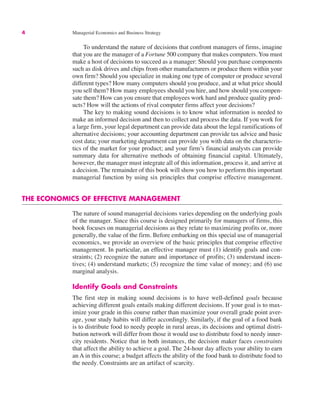 4 Managerial Economics and Business Strategy
To understand the nature of decisions that confront managers of firms, imagine
that you are the manager of a Fortune 500 company that makes computers. You must
make a host of decisions to succeed as a manager: Should you purchase components
such as disk drives and chips from other manufacturers or produce them within your
own firm? Should you specialize in making one type of computer or produce several
different types? How many computers should you produce, and at what price should
you sell them? How many employees should you hire, and how should you compen-
sate them? How can you ensure that employees work hard and produce quality prod-
ucts? How will the actions of rival computer firms affect your decisions?
The key to making sound decisions is to know what information is needed to
make an informed decision and then to collect and process the data. If you work for
a large firm, your legal department can provide data about the legal ramifications of
alternative decisions; your accounting department can provide tax advice and basic
cost data; your marketing department can provide you with data on the characteris-
tics of the market for your product; and your firm’s financial analysts can provide
summary data for alternative methods of obtaining financial capital. Ultimately,
however, the manager must integrate all of this information, process it, and arrive at
a decision. The remainder of this book will show you how to perform this important
managerial function by using six principles that comprise effective management.
THE ECONOMICS OF EFFECTIVE MANAGEMENT
The nature of sound managerial decisions varies depending on the underlying goals
of the manager. Since this course is designed primarily for managers of firms, this
book focuses on managerial decisions as they relate to maximizing profits or, more
generally, the value of the firm. Before embarking on this special use of managerial
economics, we provide an overview of the basic principles that comprise effective
management. In particular, an effective manager must (1) identify goals and con-
straints; (2) recognize the nature and importance of profits; (3) understand incen-
tives; (4) understand markets; (5) recognize the time value of money; and (6) use
marginal analysis.
Identify Goals and Constraints
The first step in making sound decisions is to have well-defined goals because
achieving different goals entails making different decisions. If your goal is to max-
imize your grade in this course rather than maximize your overall grade point aver-
age, your study habits will differ accordingly. Similarly, if the goal of a food bank
is to distribute food to needy people in rural areas, its decisions and optimal distri-
bution network will differ from those it would use to distribute food to needy inner-
city residents. Notice that in both instances, the decision maker faces constraints
that affect the ability to achieve a goal. The 24-hour day affects your ability to earn
an A in this course; a budget affects the ability of the food bank to distribute food to
the needy. Constraints are an artifact of scarcity.
 