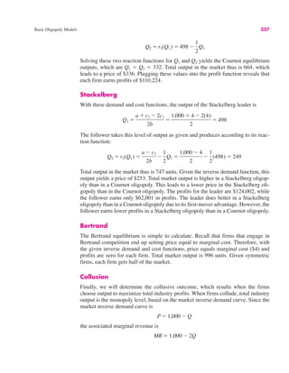 Basic Oligopoly Models 337
Solving these two reaction functions for Q1 and Q2 yields the Cournot equilibrium
outputs, which are Q1 " Q2 " 332. Total output in the market thus is 664, which
leads to a price of $336. Plugging these values into the profit function reveals that
each firm earns profits of $110,224.
Stackelberg
With these demand and cost functions, the output of the Stackelberg leader is
The follower takes this level of output as given and produces according to its reac-
tion function:
Total output in the market thus is 747 units. Given the inverse demand function, this
output yields a price of $253. Total market output is higher in a Stackelberg oligop-
oly than in a Cournot oligopoly. This leads to a lower price in the Stackelberg oli-
gopoly than in the Cournot oligopoly. The profits for the leader are $124,002, while
the follower earns only $62,001 in profits. The leader does better in a Stackelberg
oligopoly than in a Cournot oligopoly due to its first-mover advantage. However, the
follower earns lower profits in a Stackelberg oligopoly than in a Cournot oligopoly.
Bertrand
The Bertrand equilibrium is simple to calculate. Recall that firms that engage in
Bertrand competition end up setting price equal to marginal cost. Therefore, with
the given inverse demand and cost functions, price equals marginal cost ($4) and
profits are zero for each firm. Total market output is 996 units. Given symmetric
firms, each firm gets half of the market.
Collusion
Finally, we will determine the collusive outcome, which results when the firms
choose output to maximize total industry profits. When firms collude, total industry
output is the monopoly level, based on the market inverse demand curve. Since the
market inverse demand curve is
the associated marginal revenue is
MR " 1,000 # 2Q
P " 1,000 # Q
Q2 " r2(Q1) "
a # c2
2b
#
1
2
Q1 "
1,000 # 4
2
#
1
2
(498) " 249
Q1 "
a $ c2 # 2c1
2b
"
1,000 $ 4 # 2(4)
2
" 498
Q2 " r2(Q1) " 498 #
1
2
Q1
 