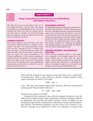 338 Managerial Economics and Business Strategy
INSIDE BUSINESS 9–3
Using a Spreadsheet to Calculate Cournot, Stackelberg,
and Collusive Outcomes
The Web site for this seventh edition of the text at
www.mhhe.com/baye7e contains three files named
CournotSolver.xls, StackelbergSolver.xls, and Collu-
sionSolver.xls. With a few clicks of a mouse, you can
use these files to calculate the profit-maximizing
price and quantity and the maximum profits for the
following oligopoly situations.
COURNOT DUOPOLY
In a Cournot duopoly, each firm believes the other
will hold its output constant as it changes its own
output. Therefore, the profit-maximizing output
level for firm 1 depends on firm 2’s output. Each
firm will adjust its profit-maximizing output level
until the point where the two firms’ reaction func-
tions are equal. This point corresponds to the
Cournot equilibrium. At the Cournot equilibrium,
neither firm has an incentive to change its output,
given the output of the other firm. Step-by-step
instructions for computing the Cournot equilibrium
outputs, price, and profits are included in the file
named CournotSolver.xls.
STACKELBERG DUOPOLY
The Stackelberg duopoly model assumes that one firm is
the leader while the other is a follower. The leader has a
first-mover advantage and selects its profit-maximizing
output level, knowing that the follower will move
second and thus react to this decision according to a
Cournot reaction function. Given the leader’s output
decision, the follower takes the leader’s output as given
and chooses its profit-maximizing level of output.
Step-by-step instructions for computing the Stackel-
berg equilibrium outputs, price, and profits are included
in the file named StackelbergSolver.xls.
COLLUSIVE DUOPOLY (THE MONOPOLY
SOLUTION)
Under collusion, duopolists produce a total output
that corresponds to the monopoly output. In a sym-
metric situation, the two firms share the market
equally, each producing one-half of the monopoly
output. Step-by-step instructions for computing the
collusive (monopoly) output, price, and profits are
included in the file named CollusionSolver.xls.
Notice that this marginal revenue function assumes the firms act as a single profit-
maximizing firm, which is what collusion is all about. Setting marginal revenue
equal to marginal cost (which is $4) yields
or Q " 498. Thus, total industry output under collusion is 498 units, with each firm
producing half. The price under collusion is
Each firm earns profits of $124,002.
Comparison of the outcomes in these different oligopoly situations reveals the
following. The highest market output is produced in a Bertrand oligopoly, followed
by Stackelberg, then Cournot, and finally collusion. Profits are highest for the
Stackelberg leader and the colluding firms, followed by Cournot, then the Stackel-
berg follower. The Bertrand oligopolists earn the lowest level of profits. If you
become a manager in an oligopolistic market, it is important to recognize that
P " 1,000 # 498 " $502
1,000 # 2Q " 4
 