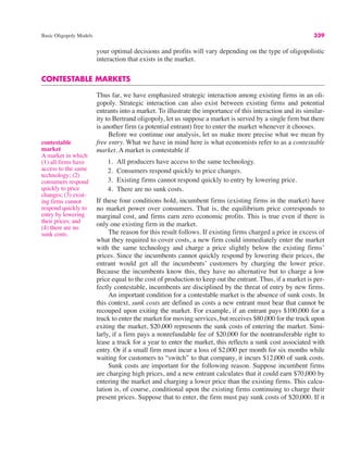 Basic Oligopoly Models 339
your optimal decisions and profits will vary depending on the type of oligopolistic
interaction that exists in the market.
CONTESTABLE MARKETS
Thus far, we have emphasized strategic interaction among existing firms in an oli-
gopoly. Strategic interaction can also exist between existing firms and potential
entrants into a market. To illustrate the importance of this interaction and its similar-
ity to Bertrand oligopoly, let us suppose a market is served by a single firm but there
is another firm (a potential entrant) free to enter the market whenever it chooses.
Before we continue our analysis, let us make more precise what we mean by
free entry. What we have in mind here is what economists refer to as a contestable
market. A market is contestable if
1. All producers have access to the same technology.
2. Consumers respond quickly to price changes.
3. Existing firms cannot respond quickly to entry by lowering price.
4. There are no sunk costs.
If these four conditions hold, incumbent firms (existing firms in the market) have
no market power over consumers. That is, the equilibrium price corresponds to
marginal cost, and firms earn zero economic profits. This is true even if there is
only one existing firm in the market.
The reason for this result follows. If existing firms charged a price in excess of
what they required to cover costs, a new firm could immediately enter the market
with the same technology and charge a price slightly below the existing firms’
prices. Since the incumbents cannot quickly respond by lowering their prices, the
entrant would get all the incumbents’ customers by charging the lower price.
Because the incumbents know this, they have no alternative but to charge a low
price equal to the cost of production to keep out the entrant. Thus, if a market is per-
fectly contestable, incumbents are disciplined by the threat of entry by new firms.
An important condition for a contestable market is the absence of sunk costs. In
this context, sunk costs are defined as costs a new entrant must bear that cannot be
recouped upon exiting the market. For example, if an entrant pays $100,000 for a
truck to enter the market for moving services, but receives $80,000 for the truck upon
exiting the market, $20,000 represents the sunk costs of entering the market. Simi-
larly, if a firm pays a nonrefundable fee of $20,000 for the nontransferable right to
lease a truck for a year to enter the market, this reflects a sunk cost associated with
entry. Or if a small firm must incur a loss of $2,000 per month for six months while
waiting for customers to “switch” to that company, it incurs $12,000 of sunk costs.
Sunk costs are important for the following reason. Suppose incumbent firms
are charging high prices, and a new entrant calculates that it could earn $70,000 by
entering the market and charging a lower price than the existing firms. This calcu-
lation is, of course, conditional upon the existing firms continuing to charge their
present prices. Suppose that to enter, the firm must pay sunk costs of $20,000. If it
contestable
market
A market in which
(1) all firms have
access to the same
technology; (2)
consumers respond
quickly to price
changes; (3) exist-
ing firms cannot
respond quickly to
entry by lowering
their prices; and
(4) there are no
sunk costs.
 