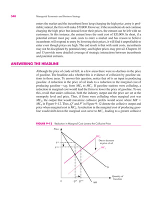 340 Managerial Economics and Business Strategy
enters the market and the incumbent firms keep charging the high price, entry is prof-
itable; indeed, the firm will make $70,000. However, if the incumbents do not continue
charging the high price but instead lower their prices, the entrant can be left with no
customers. In this instance, the entrant loses the sunk cost of $20,000. In short, if a
potential entrant must pay sunk costs to enter a market and has reason to believe
incumbents will respond to entry by lowering their prices, it will find it unprofitable to
enter even though prices are high. The end result is that with sunk costs, incumbents
may not be disciplined by potential entry, and higher prices may prevail. Chapters 10
and 13 provide more detailed coverage of strategic interactions between incumbents
and potential entrants.
ANSWERING THE HEADLINE
Although the price of crude oil fell, in a few areas there were no declines in the price
of gasoline. The headline asks whether this is evidence of collusion by gasoline sta-
tions in those areas. To answer this question, notice that oil is an input in producing
gasoline. A reduction in the price of oil leads to a reduction in the marginal cost of
producing gasoline—say, from MC0 to MC1. If gasoline stations were colluding, a
reduction in marginal cost would lead the firms to lower the price of gasoline. To see
this, recall that under collusion, both the industry output and the price are set at the
monopoly level and price. Thus, if firms were colluding when marginal cost was
MC0, the output that would maximize collusive profits would occur where MR "
MC0 in Figure 9–12. Thus, Q*
and P*
in Figure 9–12 denote the collusive output and
price when marginal cost is MC0. A reduction in the marginal cost of producing gaso-
line would shift down the marginal cost curve to MC1, leading to a greater collusive
FIGURE 9–12 Reduction in Marginal Cost Lowers the Collusive Price
Price
Quantity of
Gasoline
P **
Q**
MC0
D
0
MR
P *
MC1
Q*
Due to decrease
in price of oil
 