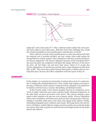Basic Oligopoly Models 341
output (Q**
) and a lower price (P**
). Thus, collusion cannot explain why some gaso-
line firms failed to lower their prices. Had these firms been colluding, they would
have found it profitable to lower gasoline prices when the price of oil fell.
Since collusion is not the reason gasoline prices in some areas did not fall when
the marginal cost of gasoline declined, one may wonder what could explain the
pricing behavior in these markets. One explanation is that these gasoline producers
are Sweezy oligopolists. The Sweezy oligopolist operates on the assumption that if
she raises her price, her competitors will ignore the change. However, if she lowers
her price, all will follow suit and lower their prices. Figure 9–13 reveals that
Sweezy oligopolists will not decrease gasoline prices when marginal cost falls from
MC0 to MC1. They know they cannot increase their profits or market share by low-
ering their price, because all of their competitors will lower prices if they do.
SUMMARY
In this chapter, we examined several models of markets that consist of a small num-
ber of strategically interdependent firms. These models help explain several possi-
ble types of behavior when a market is characterized by oligopoly. You should now
be familiar with the Sweezy, Cournot, Stackelberg, and Bertrand models.
In the Cournot model, a firm chooses quantity based on its competitors’ given
levels of output. Each firm earns some economic profits. Bertrand competitors, on
the other hand, set prices given their rivals’ prices. They end up charging a price
equal to their marginal cost and earn zero economic profits. Sweezy oligopolists
believe their competitors will follow price decreases but will ignore price increases,
leading to extremely stable prices even when costs change in the industry. Finally,
Stackelberg oligopolies have a follower and a leader. The leader knows how the fol-
lower will behave, and the follower simply maximizes profits given what the leader
has chosen. This leads to profits for each firm but much higher profits for the leader
than for the follower.
FIGURE 9–13 Price Rigidity in Sweezy Oligopoly
Price
Quantity of
Gasoline
MC0
D
0 MR
P *
MC1
Q*
Due to decrease
in price of oil
 