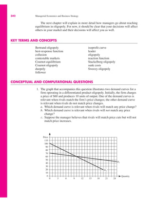 342 Managerial Economics and Business Strategy
The next chapter will explain in more detail how managers go about reaching
equilibrium in oligopoly. For now, it should be clear that your decisions will affect
others in your market and their decisions will affect you as well.
KEY TERMS AND CONCEPTS
Bertrand oligopoly
best-response function
collusion
contestable markets
Cournot equilibrium
Cournot oligopoly
duopoly
follower
isoprofit curve
leader
oligopoly
reaction function
Stackelberg oligopoly
sunk costs
Sweezy oligopoly
CONCEPTUAL AND COMPUTATIONAL QUESTIONS
1. The graph that accompanies this question illustrates two demand curves for a
firm operating in a differentiated product oligopoly. Initially, the firm charges
a price of $60 and produces 10 units of output. One of the demand curves is
relevant when rivals match the firm’s price changes; the other demand curve
is relevant when rivals do not match price changes.
a. Which demand curve is relevant when rivals will match any price change?
b. Which demand curve is relevant when rivals will not match any price
change?
c. Suppose the manager believes that rivals will match price cuts but will not
match price increases.
Price
110
100
90
80
70
60
50
40
30
20
10
0
0 3 6 9 12 15 18 21 24
Quantity
D2
D1
 