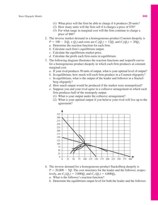Basic Oligopoly Models 343
(1) What price will the firm be able to charge if it produces 20 units?
(2) How many units will the firm sell if it charges a price of $70?
(3) For what range in marginal cost will the firm continue to charge a
price of $60?
2. The inverse market demand in a homogeneous-product Cournot duopoly is
P " 100 # 2(Q1 + Q2) and costs are C1(Q1) " 12Q1 and C2(Q2) " 20Q2.
a. Determine the reaction function for each firm.
b. Calculate each firm’s equilibrium output.
c. Calculate the equilibrium market price.
d. Calculate the profit each firm earns in equilibrium.
3. The following diagram illustrates the reaction functions and isoprofit curves
for a homogeneous-product duopoly in which each firm produces at constant
marginal cost.
a. If your rival produces 50 units of output, what is your optimal level of output?
b. In equilibrium, how much will each firm produce in a Cournot oligopoly?
c. In equilibrium, what is the output of the leader and follower in a Stackel-
berg oligopoly?
d. How much output would be produced if the market were monopolized?
e. Suppose you and your rival agree to a collusive arrangement in which each
firm produces half of the monopoly output.
(1) What is your output under the collusive arrangement?
(2) What is your optimal output if you believe your rival will live up to the
agreement?
325
300
275
250
225
200
175
150
125
100
75
50
25
0
0 25 50 75 100 125 150 175 200 225 250 275 300
4. The inverse demand for a homogeneous-product Stackelberg duopoly is
P " 20,000 # 5Q. The cost structures for the leader and the follower, respec-
tively, are CL(QL) " 3,000QL and CF (QF) " 4,000QF.
a. What is the follower’s reaction function?
b. Determine the equilibrium output level for both the leader and the follower.
 