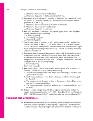 344 Managerial Economics and Business Strategy
c. Determine the equilibrium market price.
d. Determine the profits of the leader and the follower.
5. Consider a Bertrand oligopoly consisting of four firms that produce an identi-
cal product at a marginal cost of $100. The inverse market demand for this
product is P " 500 # 2Q.
a. Determine the equilibrium level of output in the market.
b. Determine the equilibrium market price.
c. Determine the profits of each firm.
6. Provide a real-world example of a market that approximates each oligopoly
setting, and explain your reasoning.
a. Cournot oligopoly.
b. Stackelberg oligopoly.
c. Bertrand oligopoly.
7. Two firms compete in a market to sell a homogeneous product with inverse
demand function P " 400 # 2Q. Each firm produces at a constant marginal
cost of $50 and has no fixed costs. Use this information to compare the output
levels and profits in settings characterized by Cournot, Stackelberg, Bertrand,
and collusive behavior.
8. Consider a homogeneous-product duopoly where each firm initially produces
at a constant marginal cost of $100 and there are no fixed costs. Determine
what would happen to each firm’s equilibrium output and profits if firm 2’s
marginal cost increased to $110 but firm 1’s marginal cost remained constant
at $100 in each of the following settings:
a. Cournot duopoly.
b. Sweezy oligopoly.
9. Determine whether each of the following scenarios best reflects features of
Sweezy, Cournot, Stackelberg, or Bertrand duopoly:
a. Neither manager expects her own output decision to impact the other man-
ager’s output decision.
b. Each manager charges a price that is a best response to the price charged
by the rival.
c. The manager of one firm gets to observe the output of the rival firm before
making its own output decision.
d. The managers perceive that rivals will match price reductions but not price
increases.
10. Suppose a single firm produces all of the output in a contestable market. The
market inverse demand function is P " 100 # Q, and the firm’s cost function is
C(Q) " 2Q. Determine the firm’s equilibrium price and corresponding profits.
PROBLEMS AND APPLICATIONS
11. Ford executives announced that the company would extend its most dramatic
consumer incentive program in the company’s long history—the Ford Drive
America Program. The program provides consumers with either cash back or
 