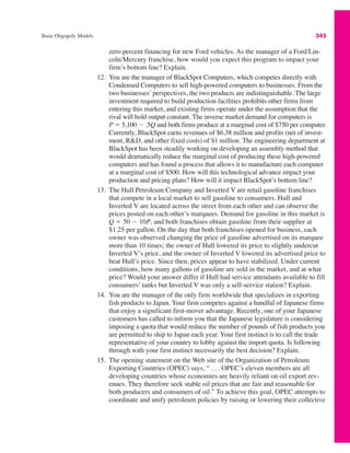 Basic Oligopoly Models 345
zero percent financing for new Ford vehicles. As the manager of a Ford/Lin-
coln/Mercury franchise, how would you expect this program to impact your
firm’s bottom line? Explain.
12. You are the manager of BlackSpot Computers, which competes directly with
Condensed Computers to sell high-powered computers to businesses. From the
two businesses’ perspectives, the two products are indistinguishable. The large
investment required to build production facilities prohibits other firms from
entering this market, and existing firms operate under the assumption that the
rival will hold output constant. The inverse market demand for computers is
P " 5,100 # .5Q and both firms produce at a marginal cost of $750 per computer.
Currently, BlackSpot earns revenues of $6.38 million and profits (net of invest-
ment, R&D, and other fixed costs) of $1 million. The engineering department at
BlackSpot has been steadily working on developing an assembly method that
would dramatically reduce the marginal cost of producing these high-powered
computers and has found a process that allows it to manufacture each computer
at a marginal cost of $500. How will this technological advance impact your
production and pricing plans? How will it impact BlackSpot’s bottom line?
13. The Hull Petroleum Company and Inverted V are retail gasoline franchises
that compete in a local market to sell gasoline to consumers. Hull and
Inverted V are located across the street from each other and can observe the
prices posted on each other’s marquees. Demand for gasoline in this market is
Q " 50 # 10P, and both franchises obtain gasoline from their supplier at
$1.25 per gallon. On the day that both franchises opened for business, each
owner was observed changing the price of gasoline advertised on its marquee
more than 10 times; the owner of Hull lowered its price to slightly undercut
Inverted V’s price, and the owner of Inverted V lowered its advertised price to
beat Hull’s price. Since then, prices appear to have stabilized. Under current
conditions, how many gallons of gasoline are sold in the market, and at what
price? Would your answer differ if Hull had service attendants available to fill
consumers’ tanks but Inverted V was only a self-service station? Explain.
14. You are the manager of the only firm worldwide that specializes in exporting
fish products to Japan. Your firm competes against a handful of Japanese firms
that enjoy a significant first-mover advantage. Recently, one of your Japanese
customers has called to inform you that the Japanese legislature is considering
imposing a quota that would reduce the number of pounds of fish products you
are permitted to ship to Japan each year. Your first instinct is to call the trade
representative of your country to lobby against the import quota. Is following
through with your first instinct necessarily the best decision? Explain.
15. The opening statement on the Web site of the Organization of Petroleum
Exporting Countries (OPEC) says, “ . . . OPEC’s eleven members are all
developing countries whose economies are heavily reliant on oil export rev-
enues. They therefore seek stable oil prices that are fair and reasonable for
both producers and consumers of oil.” To achieve this goal, OPEC attempts to
coordinate and unify petroleum policies by raising or lowering their collective
 