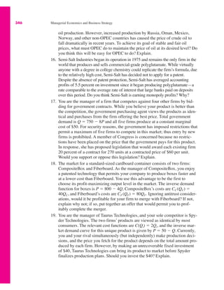 346 Managerial Economics and Business Strategy
oil production. However, increased production by Russia, Oman, Mexico,
Norway, and other non-OPEC countries has caused the price of crude oil to
fall dramatically in recent years. To achieve its goal of stable and fair oil
prices, what must OPEC do to maintain the price of oil at its desired level? Do
you think this will be easy for OPEC to do? Explain.
16. Semi-Salt Industries began its operation in 1975 and remains the only firm in the
world that produces and sells commercial-grade polyglutamate. While virtually
anyone with a degree in college chemistry could replicate the firm’s formula, due
to the relatively high cost, Semi-Salt has decided not to apply for a patent.
Despite the absence of patent protection, Semi-Salt has averaged accounting
profits of 5.5 percent on investment since it began producing polyglutamate—a
rate comparable to the average rate of interest that large banks paid on deposits
over this period. Do you think Semi-Salt is earning monopoly profits? Why?
17. You are the manager of a firm that competes against four other firms by bid-
ding for government contracts. While you believe your product is better than
the competition, the government purchasing agent views the products as iden-
tical and purchases from the firm offering the best price. Total government
demand is Q " 750 # 8P and all five firms produce at a constant marginal
cost of $50. For security reasons, the government has imposed restrictions that
permit a maximum of five firms to compete in this market; thus entry by new
firms is prohibited. A member of Congress is concerned because no restric-
tions have been placed on the price that the government pays for this product.
In response, she has proposed legislation that would award each existing firm
20 percent of a contract for 270 units at a contracted price of $60 per unit.
Would you support or oppose this legislation? Explain.
18. The market for a standard-sized cardboard container consists of two firms:
CompositeBox and Fiberboard. As the manager of CompositeBox, you enjoy
a patented technology that permits your company to produce boxes faster and
at a lower cost than Fiberboard. You use this advantage to be the first to
choose its profit-maximizing output level in the market. The inverse demand
function for boxes is P " 800 # 4Q, CompositeBox’s costs are CC (QC) "
40QC, and Fiberboard’s costs are CF (QF) " 80QF. Ignoring antitrust consider-
ations, would it be profitable for your firm to merge with Fiberboard? If not,
explain why not; if so, put together an offer that would permit you to prof-
itably complete the merger.
19. You are the manager of Taurus Technologies, and your sole competitor is Spy-
der Technologies. The two firms’ products are viewed as identical by most
consumers. The relevant cost functions are C(Qi) " 2Qi, and the inverse mar-
ket demand curve for this unique product is given by P " 50 # Q. Currently,
you and your rival simultaneously (but independently) make production deci-
sions, and the price you fetch for the product depends on the total amount pro-
duced by each firm. However, by making an unrecoverable fixed investment
of $40, Taurus Technologies can bring its product to market before Spyder
finalizes production plans. Should you invest the $40? Explain.
 