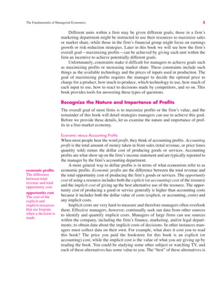 The Fundamentals of Managerial Economics 5
economic profits
The difference
between total
revenue and total
opportunity cost.
opportunity cost
The cost of the
explicit and
implicit resources
that are forgone
when a decision is
made.
Different units within a firm may be given different goals; those in a firm’s
marketing department might be instructed to use their resources to maximize sales
or market share, while those in the firm’s financial group might focus on earnings
growth or risk-reduction strategies. Later in this book we will see how the firm’s
overall goal—maximizing profits—can be achieved by giving each unit within the
firm an incentive to achieve potentially different goals.
Unfortunately, constraints make it difficult for managers to achieve goals such
as maximizing profits or increasing market share. These constraints include such
things as the available technology and the prices of inputs used in production. The
goal of maximizing profits requires the manager to decide the optimal price to
charge for a product, how much to produce, which technology to use, how much of
each input to use, how to react to decisions made by competitors, and so on. This
book provides tools for answering these types of questions.
Recognize the Nature and Importance of Profits
The overall goal of most firms is to maximize profits or the firm’s value, and the
remainder of this book will detail strategies managers can use to achieve this goal.
Before we provide these details, let us examine the nature and importance of prof-
its in a free-market economy.
Economic versus Accounting Profits
When most people hear the word profit, they think of accounting profits. Accounting
profit is the total amount of money taken in from sales (total revenue, or price times
quantity sold) minus the dollar cost of producing goods or services. Accounting
profits are what show up on the firm’s income statement and are typically reported to
the manager by the firm’s accounting department.
A more general way to define profits is in terms of what economists refer to as
economic profits. Economic profits are the difference between the total revenue and
the total opportunity cost of producing the firm’s goods or services. The opportunity
cost of using a resource includes both the explicit (or accounting) cost of the resource
and the implicit cost of giving up the best alternative use of the resource. The oppor-
tunity cost of producing a good or service generally is higher than accounting costs
because it includes both the dollar value of costs (explicit, or accounting, costs) and
any implicit costs.
Implicit costs are very hard to measure and therefore managers often overlook
them. Effective managers, however, continually seek out data from other sources
to identify and quantify implicit costs. Managers of large firms can use sources
within the company, including the firm’s finance, marketing, and/or legal depart-
ments, to obtain data about the implicit costs of decisions. In other instances man-
agers must collect data on their own. For example, what does it cost you to read
this book? The price you paid the bookstore for this book is an explicit (or
accounting) cost, while the implicit cost is the value of what you are giving up by
reading the book. You could be studying some other subject or watching TV, and
each of these alternatives has some value to you. The “best” of these alternatives is
 
