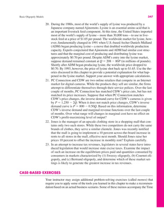 Basic Oligopoly Models 347
20. During the 1980s, most of the world’s supply of lysine was produced by a
Japanese company named Ajinomoto. Lysine is an essential amino acid that is
an important livestock feed component. At this time, the United States imported
most of the world’s supply of lysine—more than 30,000 tons—to use in live-
stock feed at a price of $1.65 per pound. The worldwide market for lysine, how-
ever, fundamentally changed in 1991 when U.S.-based Archer Daniels Midland
(ADM) began producing lysine—a move that doubled worldwide production
capacity. Experts conjectured that Ajinomoto and ADM had similar cost struc-
tures and that the marginal cost of producing and distributing lysine was
approximately $0.70 per pound. Despite ADM’s entry into the lysine market,
suppose demand remained constant at Q " 208 # 80P (in millions of pounds).
Shortly after ADM began producing lysine, the worldwide price dropped to
$0.70. By 1993, however, the price of lysine shot back up to $1.65. Use the the-
ories discussed in this chapter to provide a potential explanation for what hap-
pened in the lysine market. Support your answer with appropriate calculations.
21. PC Connection and CDW are two online retailers that compete in an Internet
market for digital cameras. While the products they sell are similar, the firms
attempt to differentiate themselves through their service polices. Over the last
couple of months, PC Connection has matched CDW’s price cuts, but has not
matched its price increases. Suppose that when PC Connection matches
CDW’s price changes, the inverse demand curve for CDW’s cameras is given
by P " 1,250 # 2Q. When it does not match price changes, CDW’s inverse
demand curve is P " 800 # 0.50Q. Based on this information, determine
CDW’s inverse demand and marginal revenue functions over the last couple
of months. Over what range will changes in marginal cost have no effect on
CDW’s profit-maximizing level of output?
22. Jones is the manager of an upscale clothing store in a shopping mall that con-
tains only two such stores. While these two competitors do not carry the same
brands of clothes, they serve a similar clientele. Jones was recently notified
that the mall is going to implement a 10 percent across-the-board increase in
rents to all stores in the mall, effective next month. Should Jones raise her
prices 10 percent to offset the increase in monthly rent? Explain carefully.
23. In an attempt to increase tax revenues, legislators in several states have intro-
duced legislation that would increase state excise taxes. Examine the impact
of such an increase on the equilibrium prices paid and quantities consumed by
consumers in markets characterized by (1) Sweezy oligopoly, (b) Cournot oli-
gopoly, and (c) Bertrand oligopoly, and determine which of these market set-
tings is likely to generate the greatest increase in tax revenues.
CASE-BASED EXERCISES
Your instructor may assign additional problem-solving exercises (called memos) that
require you to apply some of the tools you learned in this chapter to make a recommen-
dation based on an actual business scenario. Some of these memos accompany the Time
 